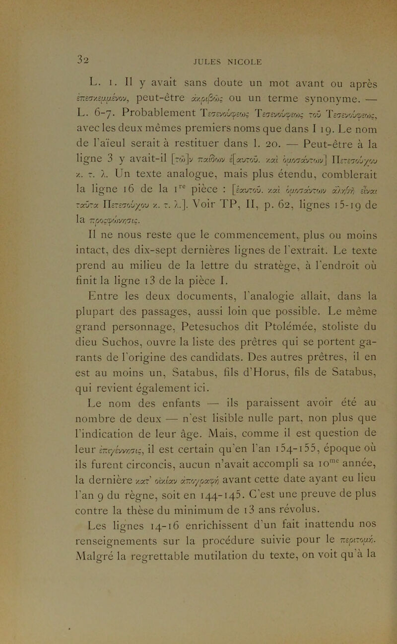 L. I. Il y avait sans doute un mot avant ou après i-c'7zîyy£vov, peut-être x/.oi|Sà)ç ou un terme synonyme. — L- d-y. Probablement 1 îTcvoicpcwç Tîo’îvoûcpîrijç roî) Tî'7cvo'ja--ojc, avec les deux mêmes premiers noms que dans I 19. Le nom de Taïeul serait à restituer dans 1. 20. — Peut-être à la ligne 3 y avait-il î\_x'j70v. y.xï ôy.ocxafvrw] ll-7zrjojyo'j y., r. A. Un texte analogue, mais plus étendu, comblerait la ligne 16 de la pièce : [éavrov. y.xl àl-rM eJyxc Tx-jrx II—îo-o-j/ov X. 7. Voir TP, II, p. 62, lignes iS-ig de la 7TOOC®C/JV/7'7tC. Il ne nous reste que le commencement,, plus ou moins intact, des dix-sept dernières lignes de l'extrait. Le texte prend au milieu de la lettre du stratège, à Tendroit où finit la ligne i3 de la pièce I. Entre les deux documents, l'analogie allait, dans la plupart des passages, aussi loin que possible. Le même grand personnage, Petesuchos dit Ptolémée, stoliste du dieu Suchos, ouvre la liste des prêtres qui se portent ga- rants de l'origine des candidats. Des autres prêtres, il en est au moins un, Satabus, fils d’Horus, fils de Satabus, qui revient également ici. Le nom des enfants — ils paraissent avoir été au nombre de deux — n'est lisible nulle part, non plus que l’indication de leur âge. Mais, comme il est question de leur i-r/ivvx^tç, il est certain qu’en l’an i54-i55, époque où ils furent circoncis, aucun n’avait accompli sa année, la dernière xar’ oixtav d-oypayÂ avant cette date ayant eu lieu l'an 9 du règne, soit en 144-145. C'est une preuve de plus contre la thèse du minimum de i3 ans révolus. Les lignes 14-16 enrichissent d'un fait inattendu nos renseignements sur la procédure suivie pour le -üsparju-Â. Malgré la regrettable mutilation du texte, on voit qu a la O O