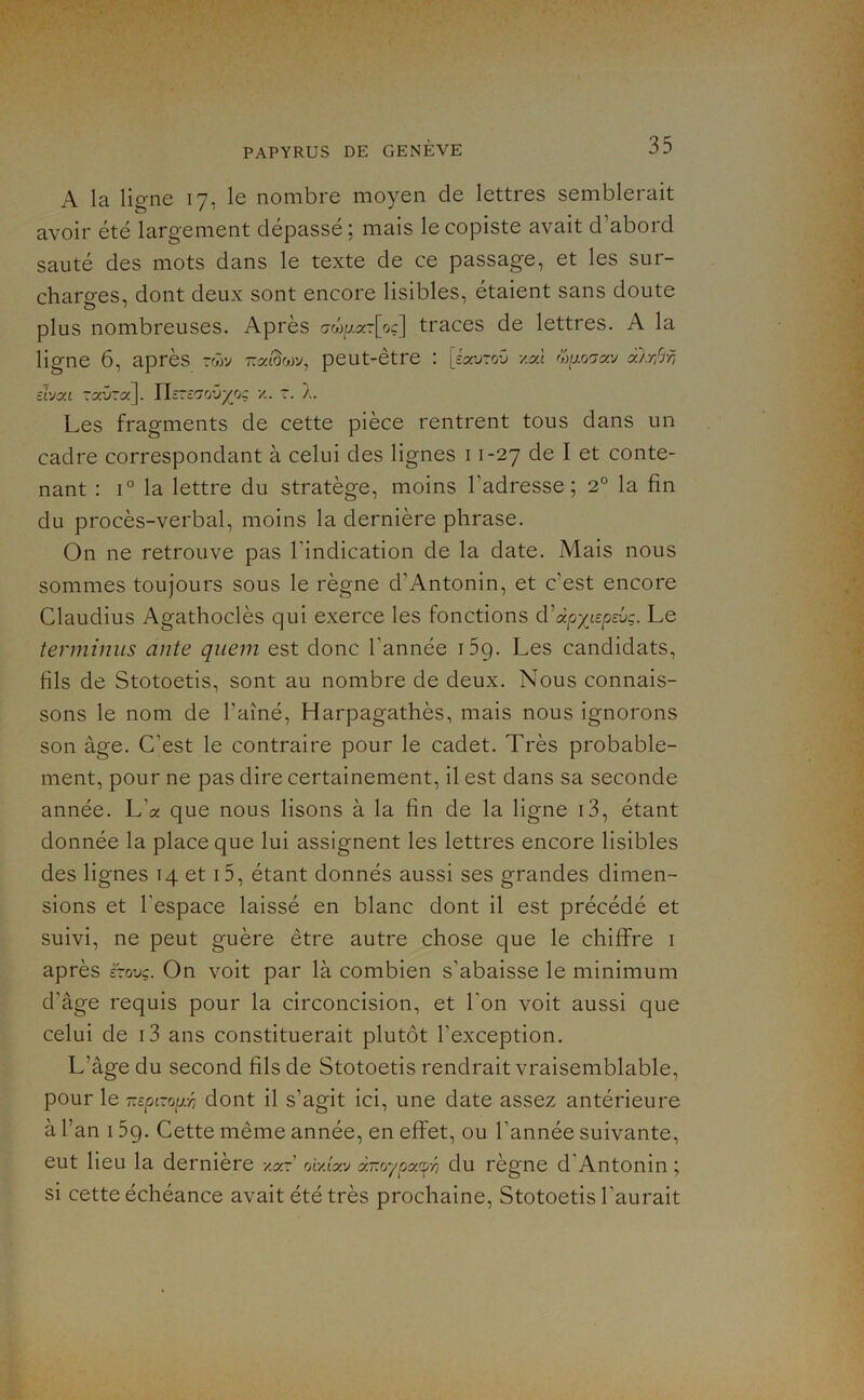 A la ligne 17, le nombre moyen de lettres semblerait avoir été largement dépassé ; mais le copiste avait d’abord sauté des mots dans le texte de ce passage, et les sur- charges, dont deux sont encore lisibles, étaient sans doute plus nombreuses. Après arjMxzlog] traces de lettres. A la ligne 6, après peut-être : [cWoO /.al a):rfrn dyzL TaOra]. Ylsre'jovyo: r. À. Les fragments de cette pièce rentrent tous dans un cadre correspondant à celui des lignes 11-27 de I et conte- nant : I® la lettre du stratège, moins l’adresse; 2° la fin du procès-verbal, moins la dernière phrase. On ne retrouve pas l’indication de la date. Mais nous sommes toujours sous le règne d’Antonin, et c’est encore Claudius Agathoclès qui exerce les fonctions d'dpyispsvç. Le terminus ante queni est donc l’année iSg. Les candidats, fils de Stotoetis, sont au nombre de deux. Nous connais- sons le nom de l’aîné, Harpagathès, mais nous ignorons son âge. C’est le contraire pour le cadet. Très probable- ment, pour ne pas dire certainement, il est dans sa seconde année. L’a que nous lisons à la fin de la ligne i3, étant donnée la place que lui assignent les lettres encore lisibles des lignes 14 et 15, étant donnés aussi ses grandes dimen- sions et l’espace laissé en blanc dont il est précédé et suivi, ne peut guère être autre chose que le chiffre i après £-ouç. On voit par là combien s’abaisse le minimum d’âge requis pour la circoncision, et l’on voit aussi que celui de i3 ans constituerait plutôt l’exception. L’âge du second fils de Stotoetis rendrait vraisemblable, pour le T.zpi-op:r, dont il s’agit ici, une date assez antérieure à l’an 15g. Cette même année, en effet, ou l’année suivante, eut lieu la dernière xar’ otx/av à~oypafn du règne d'Antonin ; si cette échéance avait été très prochaine, Stotoetis l’aurait