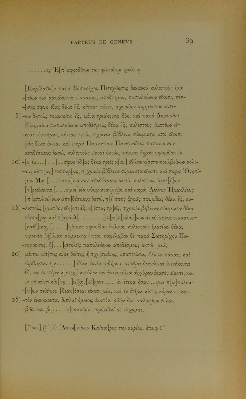 3g o: 'E[7:]a(p^oo5£roj£ zôn (où.rxzon yxiptiv [IIstOî'Àa/SoJv r.xpà 'Lf))rr,o'iyyj Ihzsywjro: 5c/.avoû y.vli'jzovç lux -[t£WV TîO’]'73£^63CXOVTa 'TÉ'j'JXpX:^ a770§ï'7U0'JÇ T.XT.v).l(>)'Jfj)V sly.0'71, T.IG- -[c-/;ç £7cpyp]£5aç déxx êç, y.hrxç ~ivrî, 'yyoïyioiy o’ua/T.fxrojv av~£- 5) -£ji)y ô'//Toyç rpix/yovrx Iç, aôva rpixy.o'JTx §vo. y.xl T.x.rjx ^loyjnîov Vjpr,yxlo'j T.xr.'St.Lhy'Aùv àr.o^iap/jvç Zv/.x é£, '/.vAlozov: w.x~i(jtj ü- -yoii zii'jxpxz, y.hrxç ~p£f'ç, ayoïvlx (iî^Aivx ai>u.u.iy~x xr.'o eïyo'ji i'/oz 5f/a èyyéx. y.xl v.xpx Wx.'jy.xr.xXz Wx'JKpvovzoz ra~vÀ£côyoJv xT.rZinp.o'Jz hy.rô), y.vAi'JZovz cïy.orjt hy.zôn, manriz i'npjxz na^vpl^xz vj- IO) -[y]î'a--- [. ..] -. rj(pvp\_^'\xz My.x zpsîz y\xi\ xùxiv y.irsxw t.ovA^ivjwj n(î)a- y.îrjz\_xz] ZcG^xpl^xz, o^yoL'Ax (St'^hyx Tju.u.iy~x sïyjjrji. y.xl T.xpjx Oynrji- -u.o'j Ma-[. . .ûxzvp.iôiyoiy xT.o^hp.ovz hy.zôi, y.vALrjzovz £|y.ar[£]wy [r]o£azovra [.... Gyoî\'Ax avu.u.iy~x zvAx. y.xl T.xrjx ’Aoûro; 'Wpac/./.éovz [7T]a7T’jÀ£0)[vory xzoj^i'jp.rjvz oy.zô), ~'Apxz <j(pvp/lBxz ^f/.x êç, y.v- I 5) -Aiazovz [fuar/wy ££V.]o'7£ e£, y.[h-xz~p]tïz, Gyomx ^i(îi).iyx aitp.u.iy.-x ^éy.x zi'j'jx\_px. y.xl T^]xpix A[ ] 7:[a]7T[uA£o')]vo)v xîzoM'jp.ovz zt'jaxpza- -[za£'5]rza, [ ^T.îiortZ £7cpu^0£§aç sy^zxx, y.vAc'jzovz ip.xrtu>y ^éy.x, nyrjL'jix. [3i'13aivx avu.aiy.zx £~zx. T.xrjZ/.x^ov §z ûxpx ^o)~r,piyrjv Ile- -rzyôivzoz. 5[. . .'\i'jzo'A'nz ~xt.'j/.iwjwj x~o^zau.ovz hy.zoy. p.ixz 20) uî'yro£ ■/£'7[r/îç zx)pz\^zhr,z z[>7yi]auzyr/z, vr.rj-zzvaxz 'CA'orsx 'nxrjxz, y.xl zi)pBr,'jx.y z[y ] Zzy.x z'jvzx. ai^Âpov., aTx^xi hixy.ômxi zyzvr,y.ov~x s£, -/.a£ £v z-zpx -/.[forz/] y.ozb'/.ix y.xl -hu.iy.ozv/dx xfjyûpov zy.xzoy zïy.rjai, y.xl Z'j zr, xvzf, z£a-[r^...]££j3a.[c£]xo£7£ zy zzzpx r,nxy ..ipxL t:\_x]7:vAi(j)- -[vjojv rji^r/po'j [§£ax.]o(7£a£ zïy.orji p-lx, y.xl zy zzzpx y.hzr, y.orjxr/.zz z/.x- 25) -rôv zyzyrf/.oyzx., ^itJ.xi ôu.oîfjiz rzarcv, piÇix axliôZLwy •/; Ax- ~(Â7)y y.xl p[ xjooa'/.fory. ipprlii^xl oz zAyop.xi, [irouç] Ayrr»j[v££vo'j Ka£7a]^ooç roü y.vpAov. iizzla^ ’Ç'