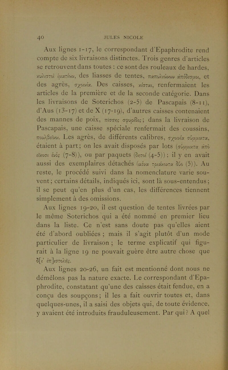 Aux lignes 1-17, le correspondant d’Epaphrodite rend compte de six livraisons distinctes. Trois genres d’articles se retrouvent dans toutes : ce sont des rouleaux de hardes, v:SU'j~rj\ iu.y-LWJ^ des liasses de tentes, r.oi-vLLhyjwj àTrôôcO-aoi, et des agrès, aywAoi. Des caisses, /icrrat, renfermaient les articles de la première et de la seconde catégorie. Dans les livraisons de Soterichos (2-5) de Pascapais (8-11), d'Aus (i 3-17) et de X (17-19), d’autres caisses contenaient des mannes de poix, rarja-nz c-cpup'^eç; dans la livraison de Pascapais, une caisse spéciale renfermait des coussins. Les agrès, de différents calibres, Ajwj.a-y, étaient à part ; on les avait disposés par lots {'jùij.y.iy-y a-ô eao'ji évoç (7-8)), OU par paquets {^roî (4-5)) ; il y en avait aussi des exemplaires détachés (uôyx ~yix.yjj'j~y (d )). Au reste, le procédé suivi dans la nomenclature varie sou- vent; certains détails, indiqués ici, sont là sous-entendus; il se peut qu’en plus d’un cas, les différences tiennent simplement à des omissions. Aux lignes 19-20, il est question de tentes livrées par le même Soterichos qui a été nommé en premier lieu dans la liste. Ce n’est sans doute pas qu’elles aient été d’abord oubliées ; mais il s’agit plutôt d’un mode particulier de livraison ; le terme explicatif qui figu- rait à la ligne 19 ne pouvait guère être autre chose que 5[t’ £7:]£'7ro/>:ç. Aux lignes 20-26, un fait est mentionné dont nous ne démêlons pas la nature exacte. Le correspondant d’Epa- phrodite, constatant qu’une des caisses était fendue, en a conçu des soupçons ; il les a fait ouvrir toutes et, dans quelques-unes, il a saisi des objets qui, de toute évidence, y avaient été introduits frauduleusement. Par qui ? A quel