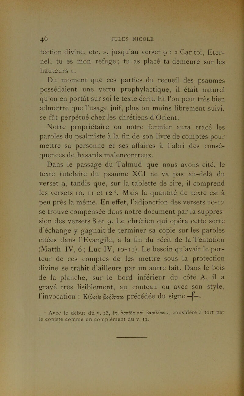 tection divine, etc. », jusqu’au verset 9 : « Car toi. Eter- nel, tu es mon refuge; tu as placé ta demeure sur les hauteurs ». Du moment que ces parties du recueil des psaumes possédaient une vertu prophylactique, il était naturel qu'on en portât sur soi le texte écrit. Et Ton peut très bien admettre que l’usage juif, plus ou moins librement suivi, se fût perpétué chez les chrétiens d'Orient. Notre propriétaire ou notre fermier aura tracé les paroles du psalmiste à la fin de son livre de comptes pour mettre sa personne et ses affaires à l’abri des consé- quences de hasards malencontreux. Dans le passage du Talmud que nous avons cité, le texte tutélaire du psaume XCI ne va pas au-delà du verset 9, tandis que, sur la tablette de cire, il comprend les versets 10, 11 et 12 h Mais la quantité de texte est à peu près la même. En effet, l’adjonction des versets 10-12 se trouve compensée dans notre document par la suppres- sion des versets 8 et 9. Le chrétien qui opéra cette sorte d’échange y gagnait de terminer sa copie sur les paroles citées dans l’Evangile, à la fin du récit de la Tentation (Matth. IV, 6; Luc IV, lo-i i). Le besoin qu’avait le por- teur de ces comptes de les mettre sous la protection divine se trahit d’ailleurs par un autre fait. Dans le bois de la planche, sur le bord inférieur du côté A, il a gravé très lisiblement, au couteau ou avec son style, l’invocation : K{vpi)s (^o-r/9-/]<7ov précédée du signe—j^—. * Avec le début du v. i3, è;:! àa-c5a zat paatXtcr/.ov, considéré à tort par le copiste comme un complément du v. 12.
