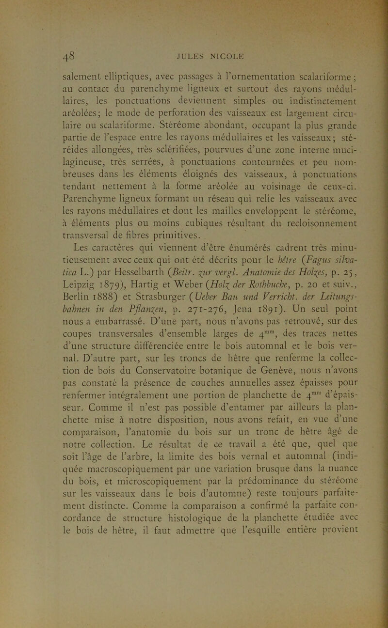 salement elliptiques, avec passages à l’ornementation scalariforme ; au contact du parenchyme ligneux et surtout des rayons médul- laires, les ponctuations deviennent simples ou indistinctement aréolées; le mode de perforation des vaisseaux est largement circu- laire ou scalariforme. Stéréome abondant, occupant la plus grande partie de l’espace entre les rayons médullaires et les vaisseaux; sté- réides allongées, très sclérifiées, pourvues d’une zone interne muci- lagineuse, très serrées, à ponctuations contournées et peu nom- breuses dans les éléments éloignés des vaisseaux, à ponctuations tendant nettement à la forme aréolée au voisinage de ceux-ci. Parenchyme ligneux formant un réseau qui relie les vaisseaux avec les rayons médullaires et dont les mailles enveloppent le stéréome, à éléments plus ou moins cubiques résultant du recloisonnement transversal de fibres primitives. Les caractères qui viennent d’être énumérés cadrent très minu- tieusement avec ceux qui ont été décrits pour le hêtre {Fagus silva- tica L.) par Hesselbarth ÇBeitr. ^iir vergl. Anatomie des Holmes, p. 25, Leipzig 1879), Hartig et Wehev der Rotbbnche, p. 20 etsuiv., Berlin 1888) et Strasburger ÇUeber Ban und Verricht. der Leitungs- bahnen in den Pflanx_en, p. 271-276, Jena 1891). Un seul point nous a embarrassé. D’une part, nous n’avons pas retrouvé, sur des coupes transversales d’ensemble larges de 4'’, des traces nettes d’une structure difierenciée entre le bois automnal et le bois ver- nal. D’autre part, sur les troncs de hêtre que renferme la collec- tion de bois du Conservatoire botanique de Genève, nous n’avons pas constaté la présence de couches annuelles assez épaisses pour renfermer intégralement une portion de planchette de q*’ d’épais- seur. Comme il n’est pas possible d’entamer par ailleurs la plan- chette mise cl notre disposition, nous avons refait, en vue d’une comparaison, l’anatomie du bois sur un tronc de hêtre cigé de notre collection. Le résultat de ce travail a été que, quel que soit l’âge de l’arbre, la limite des bois vernal et automnal (indi- quée macroscopiquement par une variation brusque dans la nuance du bois, et microscopiquement par la prédominance du stéréome sur les vaisseaux dans le bois d’automne) reste toujours parfaite- ment distincte. Comme la comparaison a confirmé la parfaite con- cordance de structure histologique de la planchette étudiée avec le bois de hêtre, il faut admettre que l’esquille entière provient
