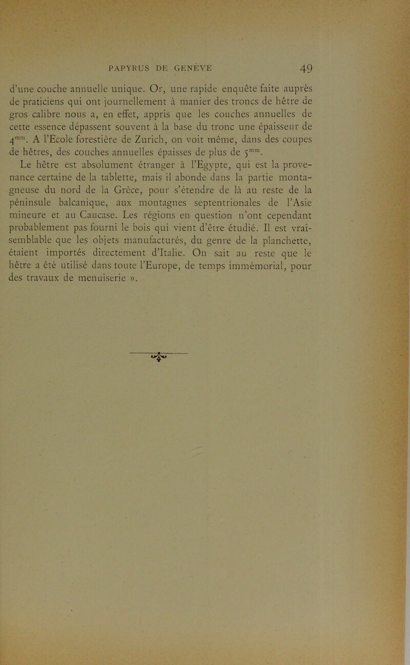 d’une couche annuelle unique. Or, une rapide enquête faite auprès de praticiens qui ont journellement à manier des troncs de hêtre de gros calibre nous a, en effet, appris que les couches annuelles de cette essence dépassent souvent à la base du tronc une épaisseur de q”. A l’Ecole forestière de Zurich, on voit même, dans des coupes de hêtres, des couches annuelles épaisses de plus de 5”. Le hêtre est absolument étranger à l’Egypte, qui est la prove- nance certaine de la tablette, mais il abonde dans la partie monta- gneuse du nord de la Grèce, pour s’étendre de là au reste de la péninsule balcanique, aux montagnes septentrionales de l’Asie mineure et au Caucase. Les régions en question n’ont cependant probablement pas fourni le bois qui vient d’être étudié. Il est vrai- semblable que les objets manufacturés, du genre de la planchette, étaient importés directement d’Italie. On sait au reste que le hêtre a été utilisé dans toute l’Europe, de temps immémorial, pour des travaux de menuiserie ».