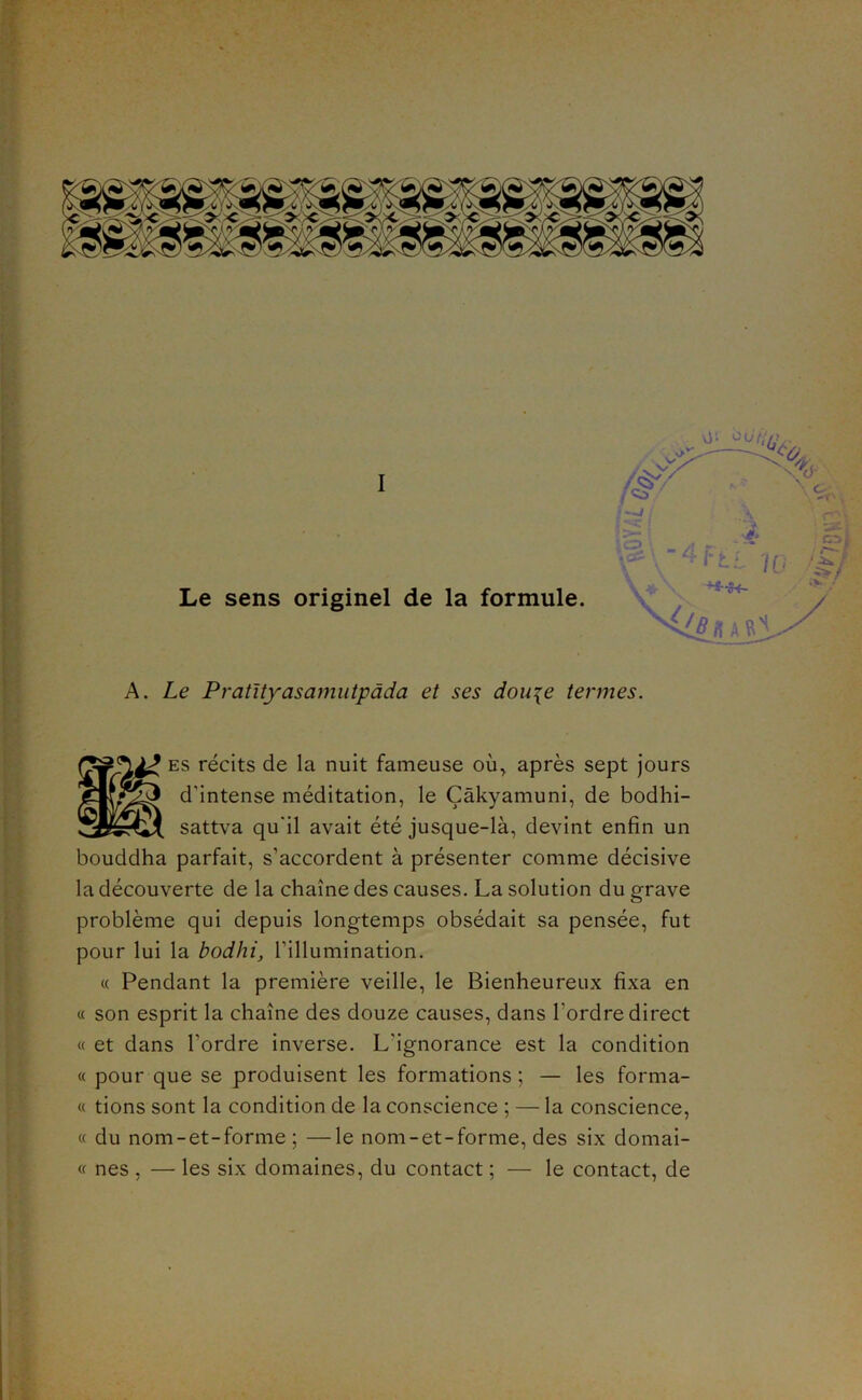 I Le sens originel de la formule. A. Le Pratltyasajnutpada et ses dou^e termes. ES récits de la nuit fameuse où^ après sept jours d’intense méditation, le Çàkyamuni, de bodhi- sattva qu'il avait été jusque-là, devint enfin un bouddha parfait, s’accordent à présenter comme décisive la découverte de la chaîne des causes. La solution du grave problème qui depuis longtemps obsédait sa pensée, fut pour lui la bodhi, l’illumination. c( Pendant la première veille, le Bienheureux fixa en « son esprit la chaîne des douze causes, dans l’ordre direct « et dans l’ordre inverse. L’ignorance est la condition « pour que se produisent les formations ; — les forma- « tions sont la condition de la conscience ; — la conscience, « du nom-et-forme ; —le nom-et-forme, des six domai- « nés , — les six domaines, du contact ; — le contact, de