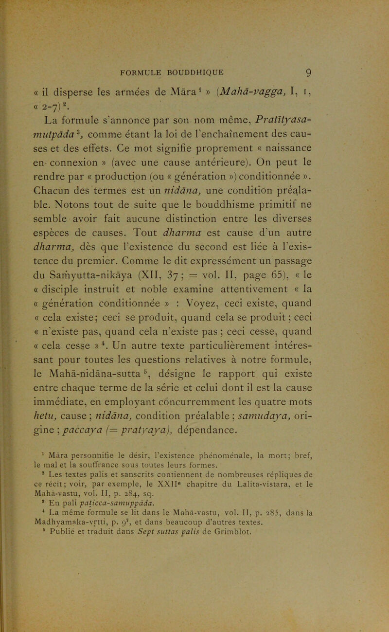 « il disperse les armées de Mâra^ » {Mahâ-vagga, I, i, «2-7) La formule s’annonce par son nom même, Pratltyasa- mutpâda'^, comme étant la loi de l’enchaînement des cau- ses et des effets. Ce mot signifie proprement « naissance en- connexion » (avec une cause antérieure). On peut le rendre par « production (ou « génération ») conditionnée ». Chacun des termes est un nidâna, une condition préala- ble. Notons tout de suite que le bouddhisme primitif ne semble avoir fait aucune distinction entre les diverses espèces de causes. Tout dharma est cause d’un autre dharma, dès que l’existence du second est liée à l’exis- tence du premier. Comme le dit expressément un passage du Sarhyutta-nikâya (XII, ?>']', = vol. II, page 65), «le « disciple instruit et noble examine attentivement « la « génération conditionnée » : Voyez, ceci existe, quand « cela existe; ceci se produit, quand cela se produit ; ceci « n’existe pas, quand cela n’existe pas ; ceci cesse, quand « cela cesse »*. Un autre texte particulièrement intéres- sant pour toutes les questions relatives à notre formule, le Mahâ-nidâna-sutta désigne le rapport qui existe entre chaque terme de la série et celui dont il est la cause immédiate, en employant concurremment les quatre mots hetu, cause ; nidâna, condition préalable ; samudaya, ori- gine ; paccaya (= pratraya), dépendance. * Mâra personnifie le désir, l’existence phénoménale, la mort; bref, le mal et la souffrance sous toutes leurs formes. ® Les textes palis et sanscrits contiennent de nombreuses répliques de ce récit ; voir, par exemple, le XXlIe chapitre du Lalita-vistara. et le Mahâ-vastu, vol. II, p. 284, sq. * En pâli paticca-samuppàda. * La même formule se lit dans le Mahâ-vastu, vol. Il, p. 285, dans la Madhyamaka-vrtti, p. 9^, et dans beaucoup d’autres textes. ® Publié et traduit dans Sept suttas palis de Grimblot.