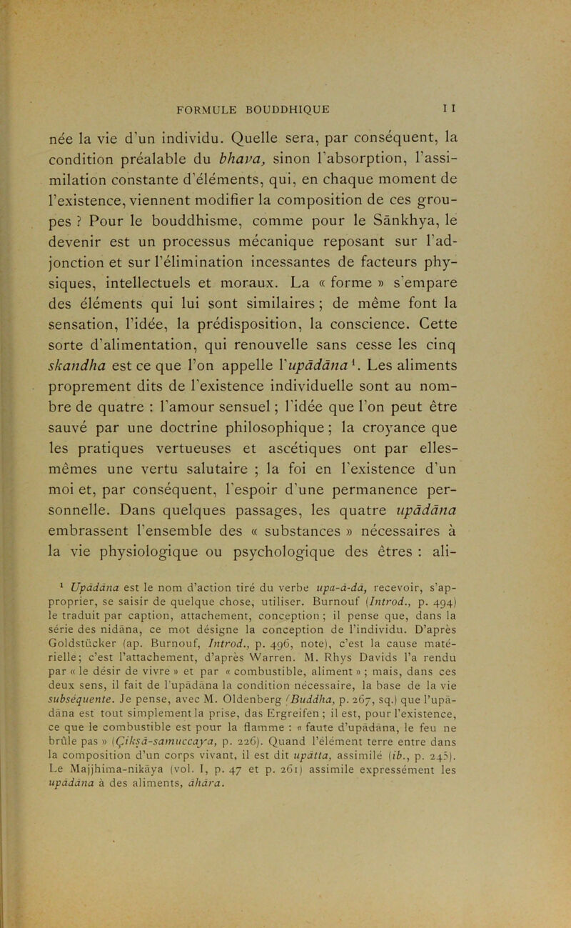 née la vie d’un individu. Quelle sera, par conséquent, la condition préalable du bhava, sinon l’absorption, l’assi- milation constante d’éléments, qui, en chaque moment de l’existence, viennent modifier la composition de ces grou- pes ? Pour le bouddhisme, comme pour le Sànkhya, le devenir est un processus mécanique reposant sur l’ad- jonction et sur l’élimination incessantes de facteurs phy- siques, intellectuels et moraux. La « forme » s’empare des éléments qui lui sont similaires ; de même font la sensation, l’idée, la prédisposition, la conscience. Cette sorte d’alimentation, qui renouvelle sans cesse les cinq skandha est ce que l’on appelle Vupàdàna^. Les aliments proprement dits de l’existence individuelle sont au nom- bre de quatre : l’amour sensuel ; l’idée que l’on peut être sauvé par une doctrine philosophique ; la cro)'ance que les pratiques vertueuses et ascétiques ont par elles- mêmes une vertu salutaire ; la foi en l’existence d’un moi et, par conséquent, l’espoir d’une permanence per- sonnelle. Dans quelques passages, les quatre iipàdâna embrassent l’ensemble des « substances » nécessaires à la vie physiologique ou psychologique des êtres : ali- * Upàdàna est le nom d’action tiré du verbe upa-d-dd, recevoir, s’ap- proprier, se saisir de quelque chose, utiliser. Burnouf {Introd., p. 494) le traduit par caption, attachement, conception ; il pense que, dans la série des nidâna, ce mot désigne la conception de l’individu. D’après Goldstücker (ap. Burnouf, Introd., p. 496, note), c’est la cause maté- rielle; c’est l’attachement, d’après Warren. M. Rhys Davids l’a rendu par « le désir de vivre » et par « combustible, aliment » ; mais, dans ces deux sens, il fait de l’upâdàna la condition nécessaire, la base de la vie subséquente. Je pense, avec M. Oldenberg Œuddha, p. 267, sq.) que l’upâ- dàna est tout simplement la prise, das Ergreifen ; il est, pour l’existence, ce que le combustible est pour la flamme ; « faute d’upàdâna, le feu ne brûle pas » (Çiksd-samuccaya, p. 226). Quand l’élément terre entre dans la composition d’un corps vivant, il est dit updtta, assimilé (ib., p. 245). Le Majjhima-nikâya (vol. I, p. 47 et p. 261) assimile expressément les updddna à des aliments, dhdra.