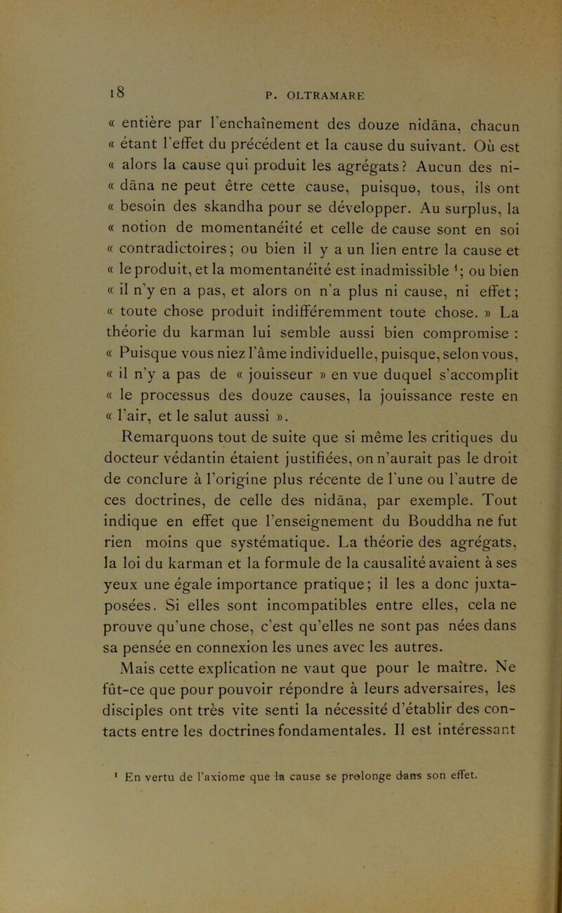 « entière par renchaînement des douze nidâna, chacun « étant l’effet du précédent et la cause du suivant. Où est « alors la cause qui produit les agrégats? Aucun des ni- « dâna ne peut être cette cause, puisque, tous, ils ont « besoin des skandha pour se développer. Au surplus, la « notion de momentanéité et celle de cause sont en soi « contradictoires; ou bien il y a un lien entre la cause et « le produit, et la momentanéité est inadmissible ou bien « il n’y en a pas, et alors on n’a plus ni cause, ni effet; « toute chose produit indifféremment toute chose. » La théorie du karman lui semble aussi bien compromise : « Puisque vous niez l’âme individuelle, puisque, selon vous, « il n’y a pas de « jouisseur » en vue duquel s’accomplit « le processus des douze causes, la jouissance reste en « l’air, et le salut aussi ». Remarquons tout de suite que si même les critiques du docteur védantin étaient justifiées, on n’aurait pas le droit de conclure à l’origine plus récente de l'une ou l’autre de ces doctrines, de celle des nidâna, par exemple. Tout indique en effet que l’enseignement du Bouddha ne fut rien moins que systématique. La théorie des agrégats, la loi du karman et la formule de la causalité avaient à ses yeux une égale importance pratique; il les a donc juxta- posées. Si elles sont incompatibles entre elles, cela ne prouve qu’une chose, c’est qu’elles ne sont pas nées dans sa pensée en connexion les unes avec les autres. Mais cette explication ne vaut que pour le maître. Ne fût-ce que pour pouvoir répondre à leurs adversaires, les disciples ont très vite senti la nécessité d’établir des con- tacts entre les doctrines fondamentales. Il est intéressant En vertu de l’axiome que la cause se prolonge daus son effet.