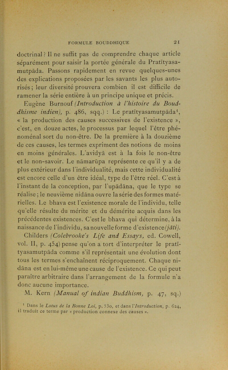 doctrinal? Il ne suffit pas de comprendre chaque article séparément pour saisir la portée générale du Pratïtyasa- mutpâda. Passons rapidement en revue quelques-unes des explications proposées par les savants les plus auto- risés ; leur diversité prouvera combien il est difficile de ramener la série entière à un principe unique et précis. Eugène Burnouf (Introduction à l’histoire du Boud- dhisme indien), p. 486, sqq.) : Le pratïtyasamutpâda\ <( la production des causes successives de l’existence », c’est, en douze actes, le processus par lequel l’être phé- noménal sort du non-être. De la première à la douzième de ces causes, les termes expriment des notions de moins en moins générales. L’avidyà est à la fois le non-être et le non-savoir. Le nâmarùpa représente ce qu’il y a de plus extérieur dans l'individualité, mais cette individualité est encore celle d’un être idéal, type de l’être réel. C'est à l’instant de la conception, par l’upàdâna, que le type se réalise ; le neuvième nidâna ouvre la série des formes maté- rielles. Le bhava est l’existence morale de l’individu, telle qu’elle résulte du mérite et du démérite acquis dans les précédentes existences. C’est le bhava qui détermine, à la naissance de l'individu, sa nouvelle forme d’’existence (jâti). Childers (Colebrooke’s Life and Essays, ed. Cowell, vol. II, p. 464) pense qu’on a tort d’interpréter le pratï- tyasamutpâda comme s’il représentait une évolution dont tous les termes s’enchaînent réciproquement. Chaque ni- dâna est en lui-même une cause de l’existence. Ce qui peut paraître arbitraire dans l’arrangement de la formule n’a donc aucune importance. M. Kern (Manual of indian Buddhism, p. 47, sq.) ‘ Dans le Lotus de la Bonne Loi, p. 53o, et dans VIntroduction, p. 624, il traduit ce terme par « production connexe des causes ».