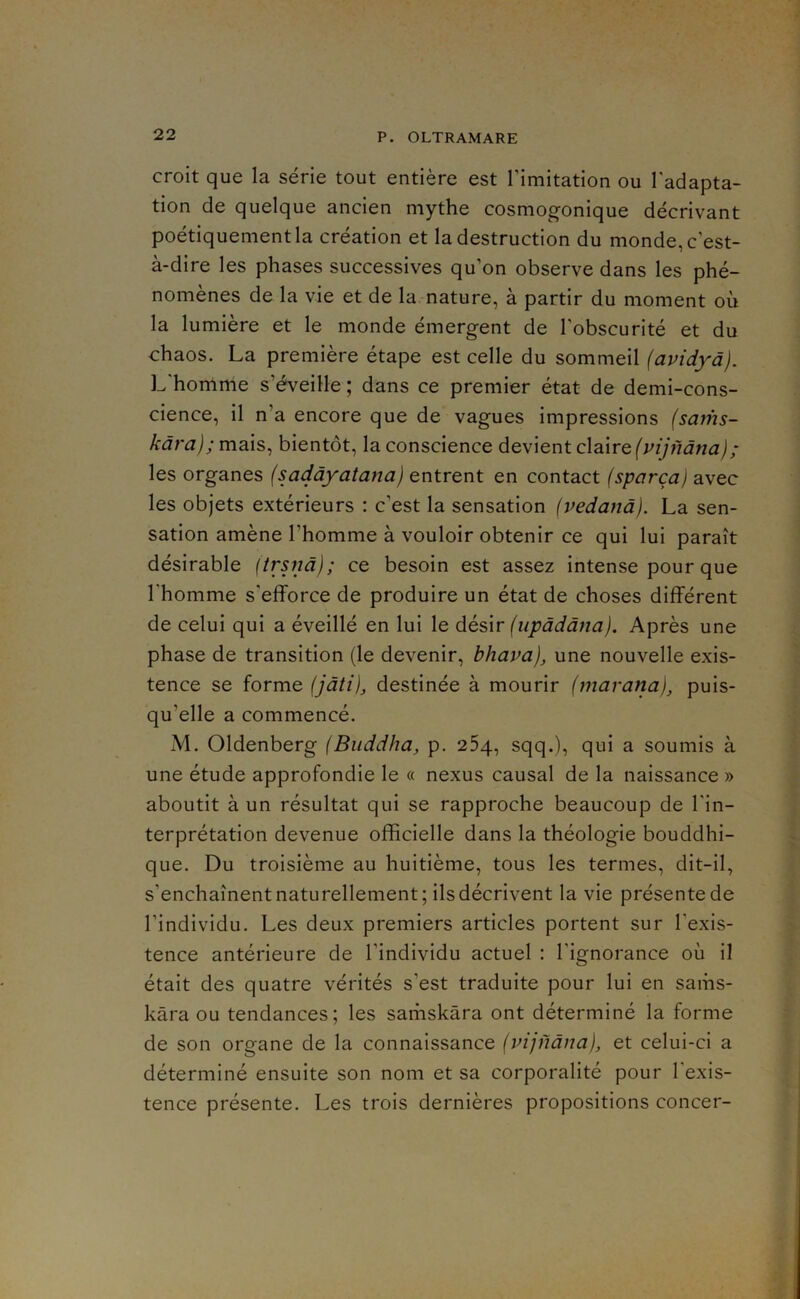 croit que la série tout entière est l’imitation ou l'adapta- tion de quelque ancien mythe cosmogonique décrivant poétiquement la création et la destruction du monde, c’est- à-dire les phases successives qu’on observe dans les phé- nomènes de la vie et de la nature, à partir du moment où la lumière et le monde émergent de l’obscurité et du chaos. La première étape est celle du sommeil {avidyà). L'homme s’éveille ; dans ce premier état de demi-cons- cience, il n’a encore que de vagues impressions (sams- mais, bientôt, Inconscience devient claire les organes (sadàyatana) entrent en contact (sparçaj avec les objets extérieurs : c’est la sensation (vedanà). La sen- sation amène l’homme à vouloir obtenir ce qui lui paraît désirable (trsnd); ce besoin est assez intense pour que l'homme s’efforce de produire un état de choses différent de celui qui a éveillé en lui le désir (upàddna). Après une phase de transition (le devenir, bhava), une nouvelle exis- tence se forme (jdti), destinée à mourir {marana), puis- qu’elle a commencé. iM. Oldenberg {Buddha, p. 25q, sqq.), qui a soumis à une étude approfondie le « nexus causal de la naissance » aboutit à un résultat qui se rapproche beaucoup de l'in- terprétation devenue officielle dans la théologie bouddhi- que. Du troisième au huitième, tous les termes, dit-il, s’enchaînent naturellement; ils décrivent la vie présente de l’individu. Les deux premiers articles portent sur l’exis- tence antérieure de l’individu actuel : l’ignorance où il était des quatre vérités s’est traduite pour lui en sams- kâra ou tendances; les sarhskâra ont déterminé la forme de son organe de la connaissance (vijndua), et celui-ci a déterminé ensuite son nom et sa corporalité pour l'exis- tence présente. Les trois dernières propositions concer-