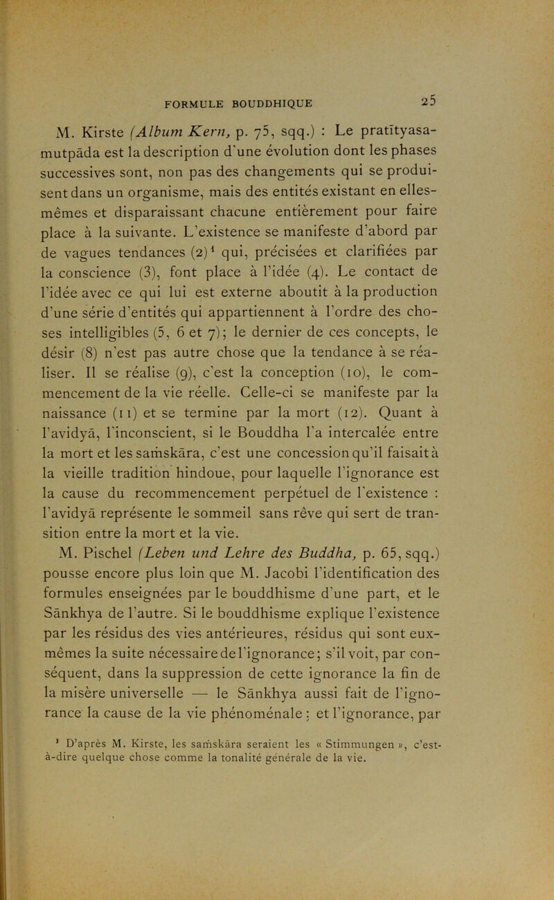 M. Kirste (Album Kern, p. yS, sqq.) : Le pratityasa- mutpàda est la description d'une évolution dont les phases successives sont, non pas des changements qui se produi- sent dans un organisme, mais des entités existant en elles- mêmes et disparaissant chacune entièrement pour faire place à la suivante. L’existence se manifeste d’abord par de vagues tendances (2)‘ qui, précisées et clarifiées par la conscience (3), font place à l’idée (4). Le contact de l’idée avec ce qui lui est externe aboutit à la production d’une série d’entités qui appartiennent à l’ordre des cho- ses intelligibles (5, 6 et 7); le dernier de ces concepts, le désir (8) n’est pas autre chose que la tendance à se réa- liser. Il se réalise (9), c’est la conception (10), le com- mencement de la vie réelle. Celle-ci se manifeste par la naissance (11) et se termine par la mort (12). Quant à l’avidyâ, l’inconscient, si le Bouddha l’a intercalée entre la mort et les sarhskàra, c’est une concession qu’il faisait à la vieille tradition hindoue, pour laquelle l’ignorance est la cause du recommencement perpétuel de l’existence : l’avidyâ représente le sommeil sans rêve qui sert de tran- sition entre la mort et la vie. M. Pischel (Leben und Lehre des Buddha, p. 65, sqq.) pousse encore plus loin que M. Jacobi l’identification des formules enseignées par le bouddhisme d’une part, et le Sânkhya de l’autre. Si le bouddhisme explique l’existence par les résidus des vies antérieures, résidus qui sont eux- mêmes la suite nécessaire de l’ignorance; s’il voit, par con- séquent, dans la suppression de cette ignorance la fin de la misère universelle — le Sânkhya aussi fait de l’igno- rance la cause de la vie phénoménale : et l’ignorance, par ’ D’après M. Kirste, les sarnskâra seraient les « Stimmungen », c’est- à-dire quelque chose comme la tonalité générale de la vie.