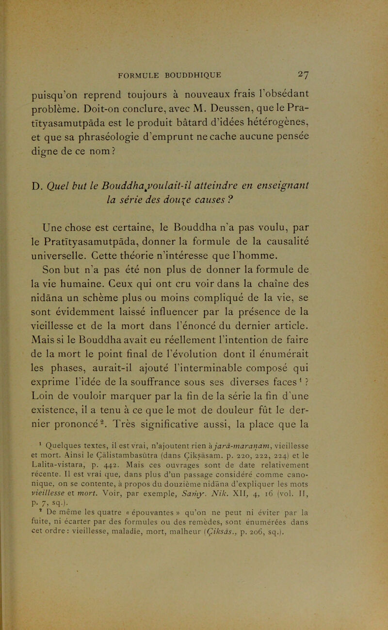 puisqu’on reprend toujours à nouveaux frais l’obsédant problème. Doit-on conclure, avec M. Deussen, que le Pra- tîtyasamutpâda est le produit bâtard d’idées hétérogènes, et que sa phraséologie d’emprunt ne cache aucune pensée digne de ce nom ? D. Quel but le Bouddha^voulait-il atteindre en enseignant la série des dou^e causes ? Une chose est certaine, le Bouddha n’a pas voulu, par le Pratîtyasamutpâda, donner la formule de la causalité universelle. Cette théorie n’intéresse que l’homme. Son but n’a pas été non plus de donner la formule de la vie humaine. Ceux qui ont cru voir dans la chaîne des nidâna un schème plus ou moins compliqué de la vie, se sont évidemment laissé influencer par la présence de la vieillesse et de la mort dans l’énoncé du dernier article. Mais si le Bouddha avait eu réellement l’intention de faire de la mort le point final de l’évolution dont il énumérait les phases, aurait-il ajouté l’interminable composé qui exprime l’idée de la souffrance sous ses diverses faces ^ ? Loin de vouloir marquer par la fin de la série la fin d’une existence, il a tenu à ce que le mot de douleur fût le der- nier prononcé-. Très significative aussi, la place que la * Quelques textes, il est vrai, n’ajoutent rien kjarà-maranam, vieillesse et mort. Ainsi le Çâlistambasùtra (dans Çiksàsam. p. 220, 222, 224) et le Lalita-vistara, p. 442. Mais ces ouvrages sont de date relativement récente. Il est vrai que, dans plus d’un passage considéré comme cano- nique, on se contente, à propos du douzième nidâna d’expliquer les mots vieillesse et mort. Voir, par exemple, Saiiiy. Nik. XII, 4, 16 (vol. 11, p. 7, sq.).^ * De même les quatre « épouvantes » qu’on ne peut ni éviter par la fuite, ni écarter par des formules ou des remèdes, sont énumérées dans cet ordre: vieillesse, maladie, mort, malheur (Çiksàs., p. 206, sq.).