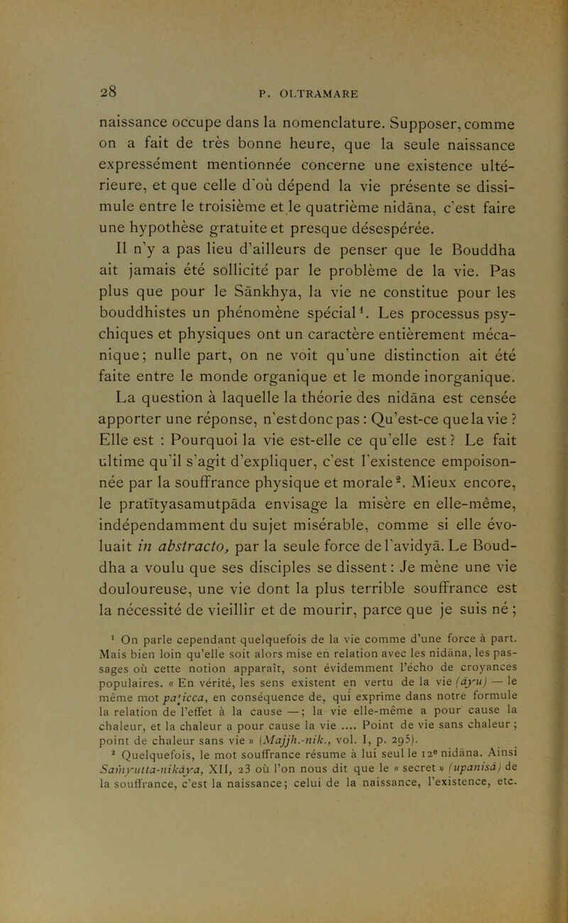 naissance occupe dans la nomenclature. Supposer, comme on a fait de très bonne heure, que la seule naissance expressément mentionnée concerne une existence ulté- rieure, et que celle d'où dépend la vie présente se dissi- mule entre le troisième et le quatrième nidâna, c’est faire une hypothèse gratuite et presque désespérée. Il n’y a pas lieu d’ailleurs de penser que le Bouddha ait jamais été sollicité par le problème de la vie. Pas plus que pour le Sânkhya, la vie ne constitue pour les bouddhistes un phénomène spécial b Les processus psy- chiques et physiques ont un caractère entièrement méca- nique; nulle part, on ne voit qu’une distinction ait été faite entre le monde organique et le monde inorganique. La question à laquelle la théorie des nidâna est censée apporter une réponse, n’estdonc pas : Qu’est-ce que la vie ? Elle est : Pourquoi la vie est-elle ce qu’elle est ? Le fait ultime qu’il s’agit d’expliquer, c’est l'existence empoison- née par la souffrance physique et morale®. Mieux encore, le pratîtyasamutpàda envisage la misère en elle-même, indépendamment du sujet misérable, comme si elle évo- luait in abstracto, par la seule force del’avidyà. Le Boud- dha a voulu que ses disciples se dissent : Je mène une vie douloureuse, une vie dont la plus terrible souffrance est la nécessité de vieillir et de mourir, parce que je suis né ; * On parle cependant quelquefois de la vie comme d’une force à part. Mais bien loin qu’elle soit alors mise en relation avec les nidâna, les pas- sages où cette notion apparaît, sont évidemment l’écho de croyances populaires. « En vérité, les sens existent en vertu de la vie {àyu) — le même mol pa'Jcca, en conséquence de, qui exprime dans notre formule la relation de l’effet à la cause —; la vie elle-même a pour cause la chaleur, et la chaleur a pour cause la vie .... Point de vie sans chaleur ; point de chaleur sans vie » [Majjh.-nik., vol. I, p. 295). '■* Quelquefois, le mot souffrance résume à lui seul le 12® nidâna. Ainsi Samyiilta-nikdya, XII, 23 où l’on nous dit que le « secret » (upanisà) de la souffrance, c’est la naissance; celui de la naissance, l’existence, etc.