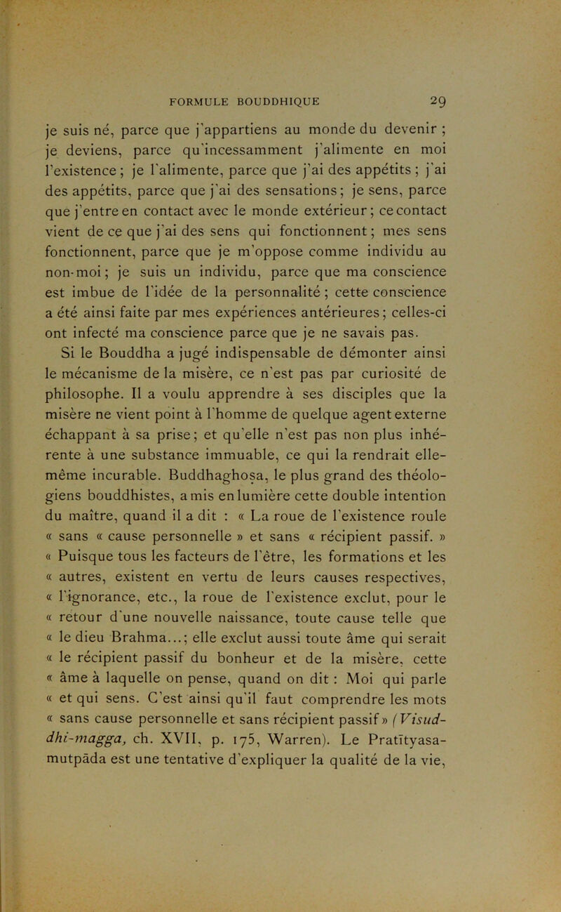 je suis né, parce que j’appartiens au monde du devenir ; je deviens, parce qu’incessamment j’alimente en moi l’existence ; je l'alimente, parce que j’ai des appétits ; j’ai des appétits, parce que j’ai des sensations; je sens, parce que j’entre en contact avec le monde extérieur; ce contact vient de ce que j’ai des sens qui fonctionnent; mes sens fonctionnent, parce que je m’oppose comme individu au non-moi; je suis un individu, parce que ma conscience est imbue de l’idée de la personnalité ; cette conscience a été ainsi faite par mes expériences antérieures; celles-ci ont infecté ma conscience parce que je ne savais pas. Si le Bouddha a jugé indispensable de démonter ainsi le mécanisme de la misère, ce n’est pas par curiosité de philosophe. Il a voulu apprendre à ses disciples que la misère ne vient point à l’homme de quelque agent externe échappant à sa prise; et qu’elle n’est pas non plus inhé- rente à une substance immuable, ce qui la rendrait elle- même incurable. Buddhaghosa, le plus grand des théolo- giens bouddhistes, amis en lumière cette double intention du maître, quand il a dit ; « La roue de l’existence roule « sans « cause personnelle » et sans « récipient passif. » « Puisque tous les facteurs de l’être, les formations et les « autres, existent en vertu de leurs causes respectives, « l'ignorance, etc., la roue de l'existence exclut, pour le « retour d'une nouvelle naissance, toute cause telle que « le dieu Brahma...; elle exclut aussi toute âme qui serait a le récipient passif du bonheur et de la misère, cette « âme à laquelle on pense, quand on dit : Moi qui parle « et qui sens. C’est ainsi qu'il faut comprendre les mots « sans cause personnelle et sans récipient passif» (Visud- dhi-7nagga, ch. XVII, p. iy5, Warren). Le Pratïtyasa- mutpàda est une tentative d’expliquer la qualité de la vie.