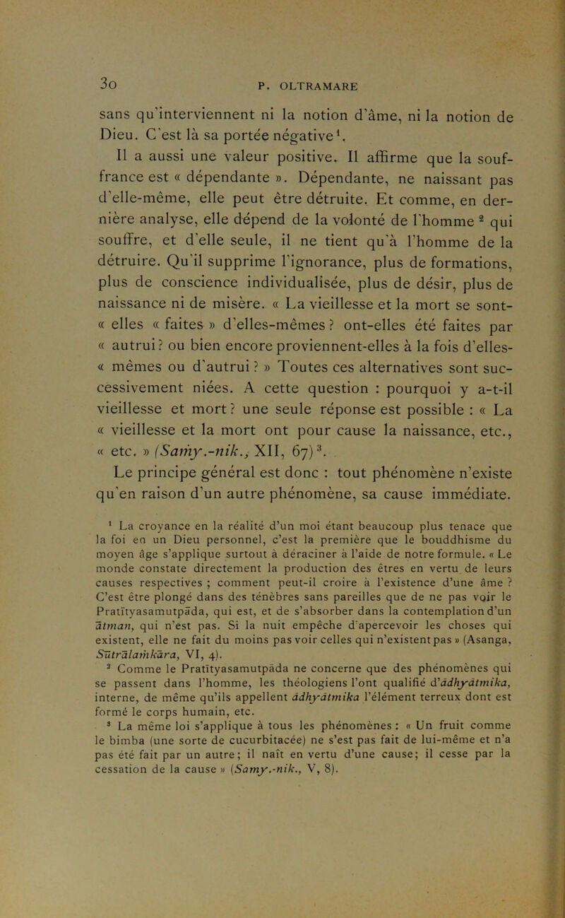 sans qu’interviennent ni la notion d’âme, ni la notion de Dieu. C’est là sa portée négativeC Il a aussi une valeur positive. Il affirme que la souf- france est « dépendante ». Dépendante, ne naissant pas d’elle-même, elle peut être détruite. Et comme, en der- nière analyse, elle dépend de la volonté de l’homme ® qui souffre, et d’elle seule, il ne tient qu’à Thomme de la détruire. Qu’il supprime l’ignorance, plus de formations, plus de conscience individualisée, plus de désir, plus de naissance ni de misère. « La vieillesse et la mort se sont- « elles « faites » d’elles-mêmes ? ont-elles été faites par « autrui? ou bien encore proviennent-elles à la fois d’elles- « mêmes ou d’autrui ? » Toutes ces alternatives sont suc- cessivement niées. A cette question : pourquoi y a-t-il vieillesse et mort ? une seule réponse est possible : « La « vieillesse et la mort ont pour cause la naissance, etc., « etc. » {Samy.-nik.^ XII, 67)^. Le principe général est donc : tout phénomène n’existe qu’en raison d’un autre phénomène, sa cause immédiate. ‘ La croyance en la réalité d’un moi étant beaucoup plus tenace que la foi en un Dieu personnel, c’est la première que le bouddhisme du moyen âge s’applique surtout à déraciner à l’aide de notre formule. « Le monde constate directement la production des êtres en vertu de leurs causes respectives ; comment peut-il croire à l’existence d’une âme ? C’est être plongé dans des ténèbres sans pareilles que de ne pas voir le Pratnyasamutpâda, qui est, et de s’absorber dans la contemplation d’un atman, qui n’est pas. Si la nuit empêche d’apercevoir les choses qui existent, elle ne fait du moins pas voir celles qui n’existent pas » (Asanga, Sütrâlarhkâra, VI, 4). ^ Comme le Pratïtyasamutpâda ne concerne que des phénomènes qui se passent dans l’homme, les théologiens l’ont qualifié d'ddhyâtmika, interne, de même qu’ils appellent ddhyàtmika l’élément terreux dont est formé le corps humain, etc. * La même loi s’applique à tous les phénomènes : « Un fruit comme le bimba (une sorte de cucurbitacée) ne s’est pas fait de lui-même et n’a pas été fait par un autre; il naît en vertu d’une cause; il cesse par la cessation de la cause » (Samy.-nik., V, 8).