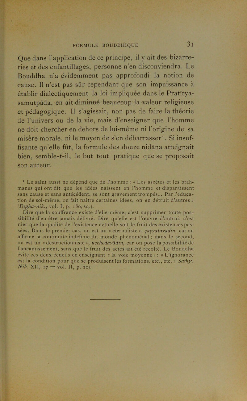 Que dans l'application de ce principe, il y ait des bizarre- ries et des enfantillages, personne n’en disconviendra. Le Bouddha n’a évidemment pas approfondi la notion de cause. Il n’est pas sûr cependant que son impuissance à établir dialectiquement la loi impliquée dans le Pratïtya- samutpâda, en ait diminué beaucoup la valeur religieuse et pédagogique. Il s’agissait, non pas de faire la théorie de l’univers ou de la vie, mais d’enseigner que l’homme ne doit chercher en dehors de lui-même ni l’origine de sa misère morale, ni le moyen de s’en débarrasser b Si insuf- fisante qu'elle fût, la formule des douze nidâna atteignait bien, semble-t-il, le but tout pratique que se proposait son auteur. * Le salut aussi ne dépend que de l’homme : « Les ascètes et les brah- manes qui ont dit que les idées naissent en l’homme et disparaissent sans cause et sans antécédent, se sont gravement trompés... Par l’éduca- tion de soi-même, on fait naître certaines idées, on en détruit d’autres » (Digha-nik., vol. I, p. i8o,sq.). Dire que la souffrance existe d’elle-même, c’est supprimer toute pos- sibilité d’en être jamais délivré. Dire qu’elle est l’œuvre d’autrui, c’est nier que la qualité de l’existence actuelle soit le fruit des existences pas- sées. Dans le premier cas, on est un « éternaliste », çàçvatavâdin, car on affirme la continuité indéfinie du monde phénoménal; dans le second, on est un « destructionniste », ucchedavâdin, car on pose la possibilité de l’anéantissement, sans que le fruit des actes ait été récolté. Le Bouddha évite ces deux écueils en enseignant « la voie moyenne » : « L’ignorance est la condition pour que se produisent les formations, etc., etc. » Saihy. Nik. XII, 17 = vol. Il, p. 20).