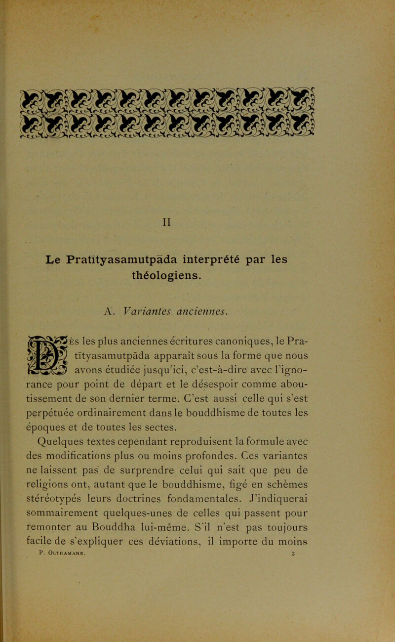 Le Pratityasamutpada interprété par les théologiens. A. Variantes anciennes. jÈs les plus anciennes écritures canoniques, le Pra- tîtyasamutpâda apparaît sous la forme que nous avons étudiée jusqu’ici, c’est-à-dire avec l’igno- rance pour point de départ et le désespoir comme abou- tissement de son dernier terme. C’est aussi celle qui s’est perpétuée ordinairement dans le bouddhisme de toutes les époques et de toutes les sectes. Quelques textes cependant reproduisent la formule avec des modifications plus ou moins profondes. Ces variantes ne laissent pas de surprendre celui qui sait que peu de religions ont, autant que le bouddhisme, figé en schèmes stéréotypés leurs doctrines fondamentales. J’indiquerai sommairement quelques-unes de celles qui passent pour remonter au Bouddha lui-même. S’il n’est pas toujours facile de s’expliquer ces déviations, il importe du moins P. Oltramarb.