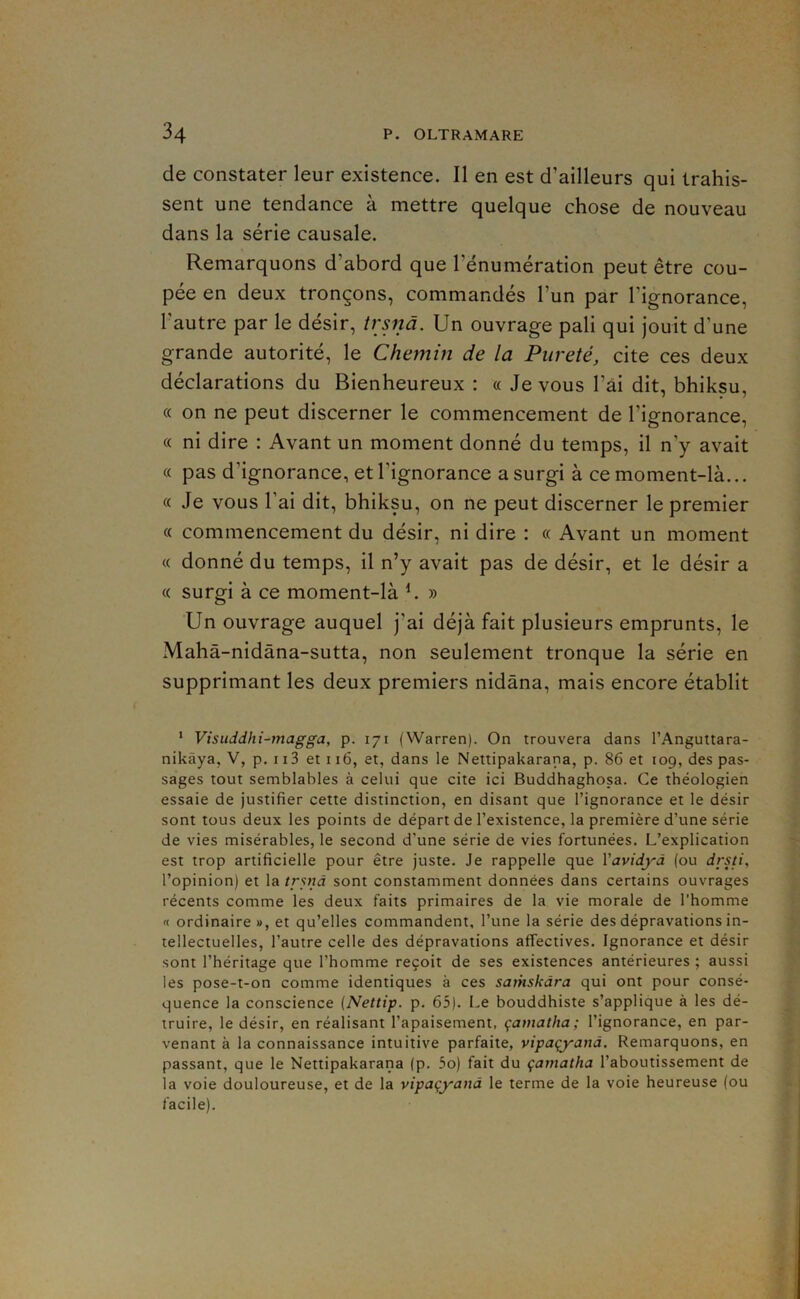 de constater leur existence. Il en est d’ailleurs qui trahis- sent une tendance à mettre quelque chose de nouveau dans la série causale. Remarquons d’abord que l’énumération peut être cou- pée en deux tronçons, commandés l’un par l’ignorance, l’autre par le désir, trsnâ. Un ouvrage pâli qui jouit d’une grande autorité, le Chemin de la Pureté, cite ces deux déclarations du Bienheureux : « Je vous l’ai dit, bhiksu, « on ne peut discerner le commencement de l’ignorance, « ni dire : Avant un moment donné du temps, il n’y avait « pas d’ignorance, et l’ignorance a surgi à ce moment-là... « Je vous l’ai dit, bhiksu, on ne peut discerner le premier « commencement du désir, ni dire : « Avant un moment « donné du temps, il n’y avait pas de désir, et le désir a « surgi à ce moment-là ^ » Un ouvrage auquel j’ai déjà fait plusieurs emprunts, le Mahâ-nidàna-sutta, non seulement tronque la série en supprimant les deux premiers nidâna, mais encore établit * Visiiddhi-magga, p. 171 (Warren). On trouvera dans l’Anguttara- nikâya, V, p, 113 et 116, et, dans le Nettipakarana, p. 86 et 109, des pas- sages tout semblables à celui que cite ici Buddhaghosa. Ce théologien essaie de justifier cette distinction, en disant que l’ignorance et le désir sont tous deux les points de départ de l’existence, la première d’une série de vies misérables, le second d’une série de vies fortunées. L’explication est trop artificielle pour être juste. Je rappelle que Yavidyà (ou drsti, l’opinion) et la trpià sont constamment données dans certains ouvrages récents comme les deux faits primaires de la vie morale de l’homme « ordinaire», et qu’elles commandent, l’une la série des dépravations in- tellectuelles, l’autre celle des dépravations affectives. Ignorance et désir sont l’héritage que l’homme reçoit de ses existences antérieures ; aussi les pose-t-on comme identiques à ces satnskàra qui ont pour consé- quence la conscience (Nettip. p. 65). Le bouddhiste s’applique à les dé- truire, le désir, en réalisant l’apaisement, çamatha; l’ignorance, en par- venant à la connaissance intuitive parfaite, vipaçyanâ. Remarquons, en passant, que le Nettipakarana (p. 5o) fait du çamatha l’aboutissement de la voie douloureuse, et de la vipaçyanâ le terme de la voie heureuse (ou facile).