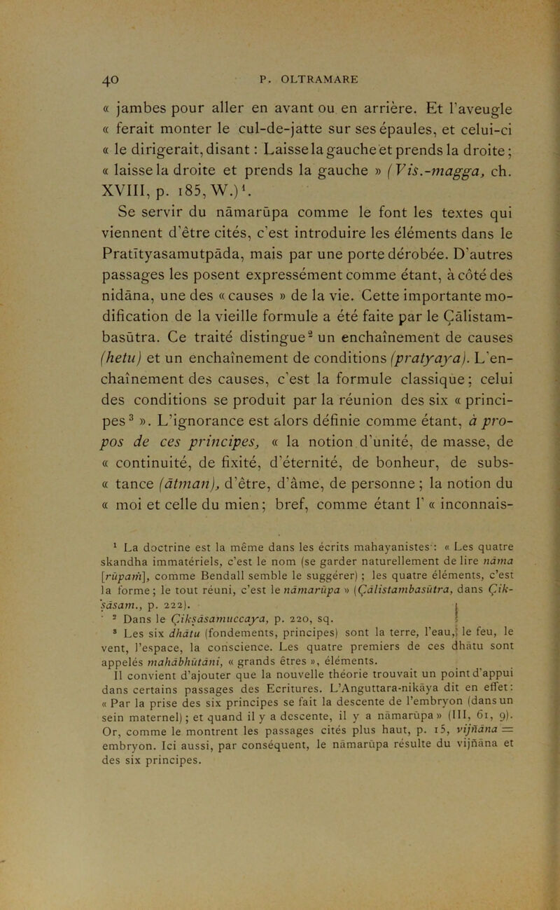 « jambes pour aller en avant ou en arrière. Et l’aveugle « ferait monter le cul-de-jatte sur ses épaules, et celui-ci « le dirigerait, disant : Laisse la gauche et prends la droite; « laisse la droite et prends la gauche » (Vis.-magga, ch. XVIII, p. i85, W.)L Se servir du nâmarùpa comme le font les textes qui viennent d’être cités, c’est introduire les éléments dans le Pratïtyasamutpâda, mais par une porte dérobée. D’autres passages les posent expressément comme étant, à côté des nidâna, une des «causes » de la vie. Cette importante mo- dification de la vieille formule a été faite par le Çâlistam- basùtra. Ce traité distingue-un enchaînement de causes (hetu) et un enchaînement de conditions (pratyaya). L’en- chaînement des causes, c’est la formule classique; celui des conditions se produit par la réunion des six « princi- pes^ ». L’ignorance est alors définie comme étant, à pro- pos de ces principes, « la notion d’unité, de masse, de « continuité, de fixité, d’éternité, de bonheur, de subs- « tance (âtman), d’être, d’âme, de personne ; la notion du « moi et celle du mien; bref, comme étant 1’ « inconnais- ^ La doctrine est la même dans les écrits mahayanistes': « Les quatre skandha immatériels, c’est le nom (se garder naturellement de lire nàma [rîtpam], comme Bendall semble le suggérer) ; les quatre éléments, c’est la forme; le tout réuni, c’est le nâmarùpa » [Çdlistambasùtra, dans Çik- ‘sâsam., p. 222). 1 ■ - Dans le Çiksâsamuccaya, p. 220, sq. 5 * Les six dhdtu (fondements, principes) sont la terre, l’eau,î le feu, le vent, l’espace, la conscience. Les quatre premiers de ces dhâtu sont appelés mahdbhùtdni, « grands êtres », éléments. Il convient d’ajouter que la nouvelle théorie trouvait un point d appui dans certains passages des Ecritures. L’Anguttara-nikàya dit en effet: « Par la prise des six principes se fait la descente de l’embryon (dans un sein maternel) ; et quand il y a descente, il y a nâmarùpa » (111, 6i, 9). Or, comme le montrent les passages cités plus haut, p. i5, vijndna — embryon. Ici aussi, par conséquent, le nâmarùpa résulte du vijnàna et des six principes.