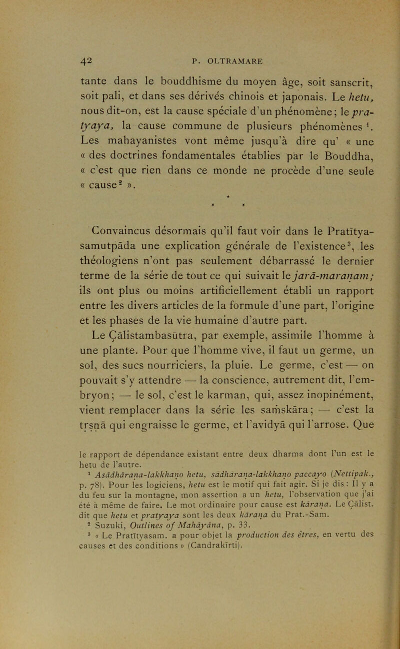 tante dans le bouddhisme du moyen âge, soit sanscrit, soit pâli, et dans ses dérivés chinois et japonais. Le hetu, nous dit-on, est la cause spéciale d’un phénomène; \epra~ tyaya, la cause commune de plusieurs phénomènes L Les mahayanistes vont même jusqu’à dire qu’ « une « des doctrines fondamentales établies par le Bouddha, « c’est que rien dans ce monde ne procède d’une seule « cause- ». Convaincus désormais qu’il faut voir dans le Pratîtya- samutpâda une explication générale de l’existence^, les théologiens n’ont pas seulement débarrassé le dernier terme de la série de tout ce qui suivait le jarà-?naranam; ils ont plus ou moins artificiellement établi un rapport entre les divers articles de la formule d’une part, l’origine et les phases de la vie humaine d’autre part. Le Çâlistambasùtra, par exemple, assimile l’homme à une plante. Pour que l’homme vive, il faut un germe, un sol, des sucs nourriciers, la pluie. Le germe, c’est — on pouvait s’y attendre — la conscience, autrement dit, l’em- bryon; — le sol, c’est le karman, qui, assez inopinément, vient remplacer dans la série les sariiskàra; — c’est la trsnâ qui engraisse le germe, et l’avidyâ qui l’arrose. Que le rapport de dépendance existant entre deux dharma dont l’un est le hetu de l’autre. ^ Asàdhàrana-lakkhano hetu, sâdhàrana-lakkhano paccayo (Nettipak., p. 78). Pour les logiciens, hetu est le motif qui fait agir. Si je dis : Il y a du feu sur la montagne, mon assertion a un hetu, l’observation que j’ai été à même de faire. Le mot ordinaire pour cause est kârana. Le Çâlist. dit que hetu et pratyaya sont les deux kârana du Prat.-Sam. * Suzuki, Outlines of Mahâyàna, p. 33, ’ « Le Pratïtyasam, a pour objet la production des êtres, en vertu des causes et des conditions » (Candrakïrti).