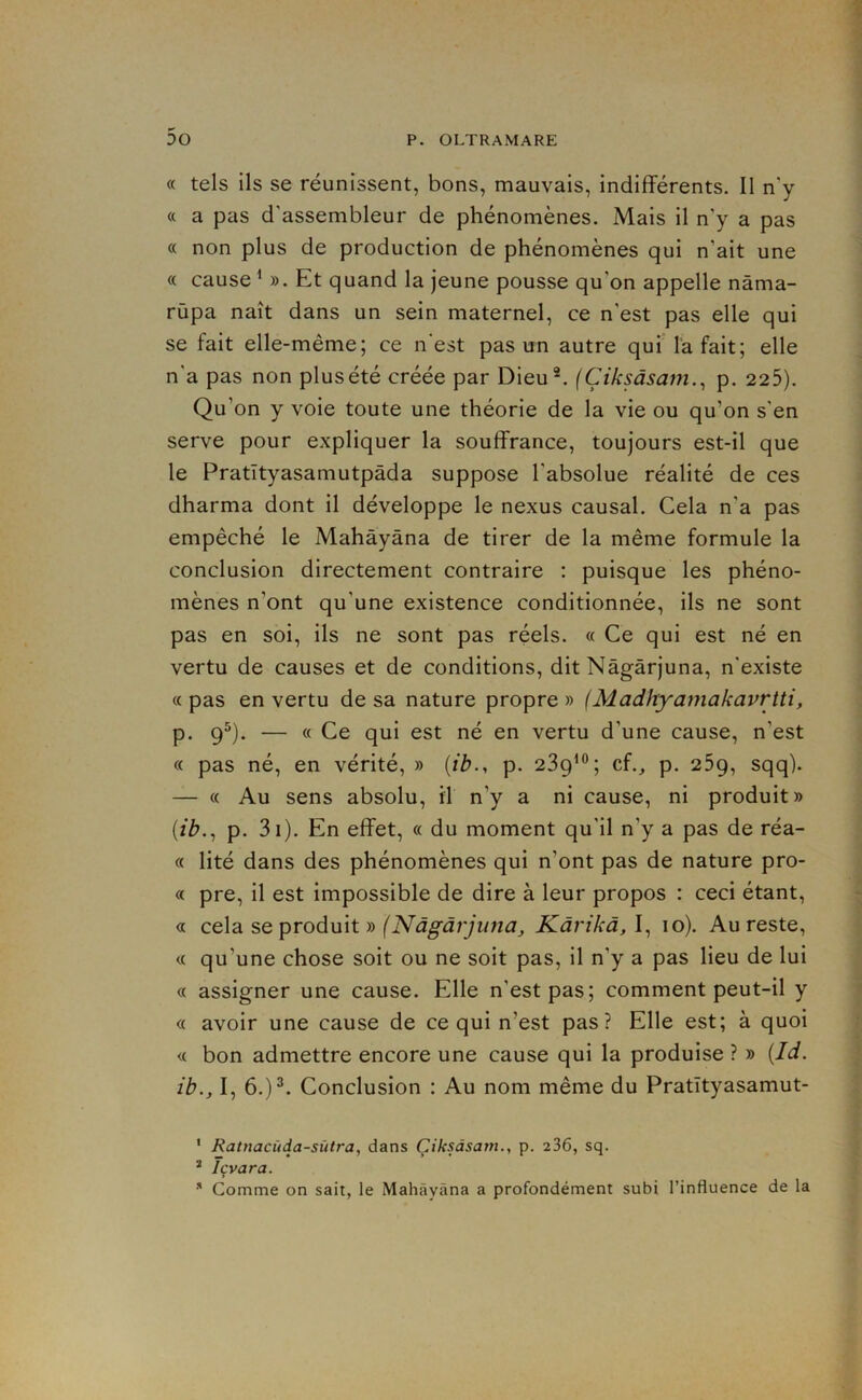 « tels ils se réunissent, bons, mauvais, indiflPérents. Il n'y « a pas d'assembleur de phénomènes. Mais il n'y a pas « non plus de production de phénomènes qui n’ait une « cause S). Et quand la jeune pousse qu’on appelle nâma- rùpa naît dans un sein maternel, ce n'est pas elle qui se fait elle-même; ce n'est pas un autre quflafait; elle n'a pas non plusété créée par Dieu^ (Çiksâsam., p. 225). Qu’on y voie toute une théorie de la vie ou qu’on s'en serve pour expliquer la souffrance, toujours est-il que le Pratîtyasamutpâda suppose l’absolue réalité de ces dharma dont il développe le nexus causal. Gela n’a pas empêché le Mahâyàna de tirer de la même formule la conclusion directement contraire : puisque les phéno- mènes n’ont qu’une existence conditionnée, ils ne sont pas en soi, ils ne sont pas réels. « Ce qui est né en vertu de causes et de conditions, dit Nàgârjuna, n'existe « pas en vertu de sa nature propre » (Madhyatnakavrtti, p. 9®). — « Ce qui est né en vertu d’une cause, n’est c< pas né, en vérité, » {tb., p. 239^®; cf., p. 259, sqq). — « Au sens absolu, il n’y a ni cause, ni produit» {ib., p. 3i). En effet, « du moment qu’il n’y a pas de réa- « lité dans des phénomènes qui n’ont pas de nature pro- « pre, il est impossible de dire à leur propos : ceci étant, « cela se produit » (Nàgârjuna, Kàrikà, I, 10). Au reste, « qu’une chose soit ou ne soit pas, il n’y a pas lieu de lui « assigner une cause. Elle n’est pas; comment peut-il y « avoir une cause de ce qui n’est pas? Elle est; à quoi <( bon admettre encore une cause qui la produise ? » [Id. ib., I, 6.)^. Conclusion : Au nom même du Pratïtyasamut- * Ratnacüda-stUra, dans Çiksàsam., p. 236, sq. ^ Içvara. Comme on sait, le Mahâyàna a profondément subi l’influence de la