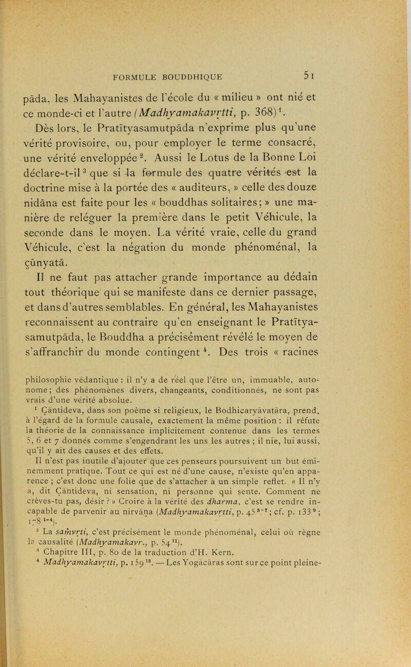 pâda, les xMahayanistes de l’école du « milieu » ont nié et ce monde-ci et l’autre {Madhyamakavrtti, p. 368)^. Dès lors, le Pratityasamutpâda n’exprime plus qu’une vérité provisoire, ou, pour employer le terme consacré, une vérité enveloppée^. Aussi le Lotus de la Bonne Loi déclare-t-iP que si la formule des quatre vérités est la doctrine mise à la portée des « auditeurs, » celle des douze nidâna est faite pour les « bouddhas solitaires; » une ma- nière de reléguer la première dans le petit Véhicule, la seconde dans le moyen. La vérité vraie, celle du grand Véhicule, c’est la négation du monde phénoménal, la çùnyatâ. Il ne faut pas attacher grande importance au dédain tout théorique qui se manifeste dans ce dernier passage, et dans d’autres semblables. En général, les Mahayanistes reconnaissent au contraire qu’en enseignant le Pratïtya- samutpâda, le Bouddha a précisément révélé le moyen de s’affranchir du monde contingent *. Des trois « racines philosophie védantique : il n’y a de réel que l’être un, immuable, auto- nome; des phénomènes divers, changeants, conditionnés, ne sont pas vrais d’une vérité absolue. * Çàntideva, dans son poème si religieux, le Bodhicaryâvatâra, prend, à l’égard de la for.mule causale, exactement la même position ; il réfute la théorie de la connaissance implicitement contenue dans les termes 5, 6 et 7 donnés comme s’engendrant les uns .les autres ; il nie, lui aussi, qu’il y ait des causes et des effets. Il n’est pas inutile d’ajouter que ces penseurs poursuivent un but émi- nemment pratique. Tout ce qui est né d’une cause, n’existe qu’en appa- rence ; c’est donc une folie que de s’attacher à un simple reflet. « Il n’y a, dit Çàntideva, ni sensation, ni personne qui sente. Comment ne crèves-tu pas, désir?» Croire à la vérité des dharma, c’est se rendre in- capable de parvenir au nirvana {Madhyamakavrtti, Y), y \ ci. p. i33®; - La samvrti, c’est précisément le monde phénoménal, celui où règne la causalité (Madliyamakavr., p. Sq”). * Chapitre III, p. 8o de la traduction d’H. Kern. ■* Madhyamakavrtti, p. 15g — Les Yogàcâras sont sur ce point pleine-