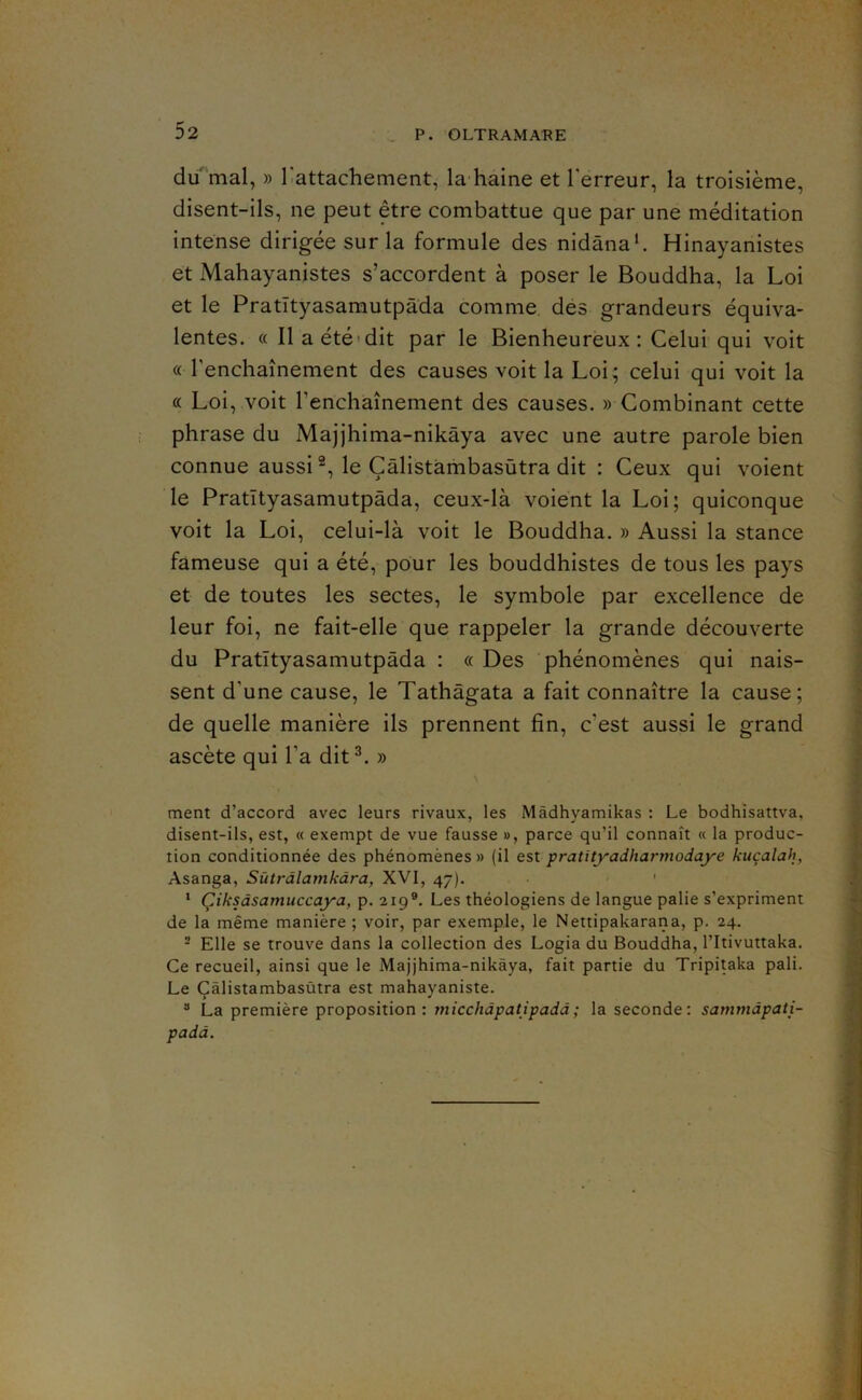 du^mal, » Rattachement, la-haine et Terreur, la troisième, disent-ils, ne peut être combattue que par une méditation intense dirigée sur la formule des nidânah Hinayanistes et Mahayanistes s’accordent à poser le Bouddha, la Loi et le Pratïtyasarautpâda comme, des grandeurs équiva- lentes. « Il a été «dit par le Bienheureux; Celui qui voit « l’enchaînement des causes voit la Loi; celui qui voit la « Loi, voit l’enchaînement des causes. » Combinant cette phrase du Majjhima-nikàya avec une autre parole bien connue aussi le Çâlistàmbasùtra dit : Ceux qui voient le Pratïtyasamutpâda, ceux-là voient la Loi; quiconque voit la Loi, celui-là voit le Bouddha. » Aussi la stance fameuse qui a été, pour les bouddhistes de tous les pays et de toutes les sectes, le symbole par excellence de leur foi, ne fait-elle que rappeler la grande découverte du Pratïtyasamutpâda : « Des phénomènes qui nais- sent d’une cause, le Tathàgata a fait connaître la cause; de quelle manière ils prennent fin, c’est aussi le grand ascète qui Ta dit^. » ment d’accord avec leurs rivaux, les Màdhyamikas : Le bodhîsattva, disent-ils, est, « exempt de vue fausse », parce qu’il connaît « la produc- tion conditionnée des phénomènes » (il est pratityadharmodaye kuçalah, Asanga, Sùtrdlamkdra, XVI, 47). ' ‘ Çiksdsamuccaya, p. 219®. Les théologiens de langue pâlie s’expriment de la même manière ; voir, par exemple, le Nettipakarana, p. 24. - Elle se trouve dans la collection des Logia du Bouddha, l’Itivuttaka. Ce recueil, ainsi que le Majjhima-nikàya, fait partie du Tripitaka pâli. Le Çâlistambasùtra est mahayaniste. ® La première proposition: ynicchdpatipadd; la seconde: sammdpati- padd.