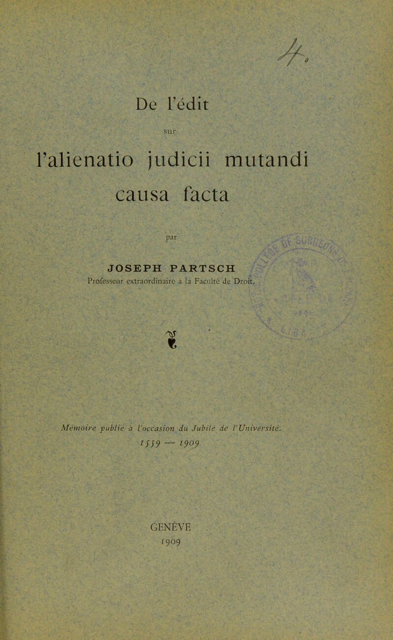 0 De l’édit sur l’alienatio judicii mutandi causa facta par JOSEPH PARTSCH Professeur extraordinaire à la Faculté de Droit. I ' Mémoire publié à l'occasion du Jubilé de l’Université. IJ59 — 1909 GENÈVE 1909