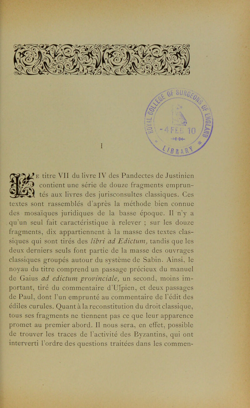 e titre VII du livre IV des Pandectes de Justinien contient une série de douze fragments emprun- tés aux livres des jurisconsultes classiques. Ces textes sont rassemblés d'après la méthode bien connue des mosaïques juridiques de la basse époque. Il n’y a qu’un seul fait caractéristique à relever ; sur les douze fragments, dix appartiennent à la masse des textes clas- siques qui sont tirés des libri ad Edictum, tandis que les deux derniers seuls font partie de la masse des ouvrages classiques groupés autour du système de Sabin. Ainsi, le noyau du titre comprend un passage précieux du manuel de Gaius ad edictum provinciale, un second, moins im- portant, tiré du commentaire d’Ulpien, et deux passages de Paul, dont l’un emprunté au commentaire de l'édit des édiles curules. Quant à la reconstitution du droit classique, tous ses fragments ne tiennent pas ce que leur apparence promet au premier abord. Il nous sera, en effet, possible de trouver les traces de l’activité des Byzantins, qui ont interverti l'ordre des questions traitées dans les commen-