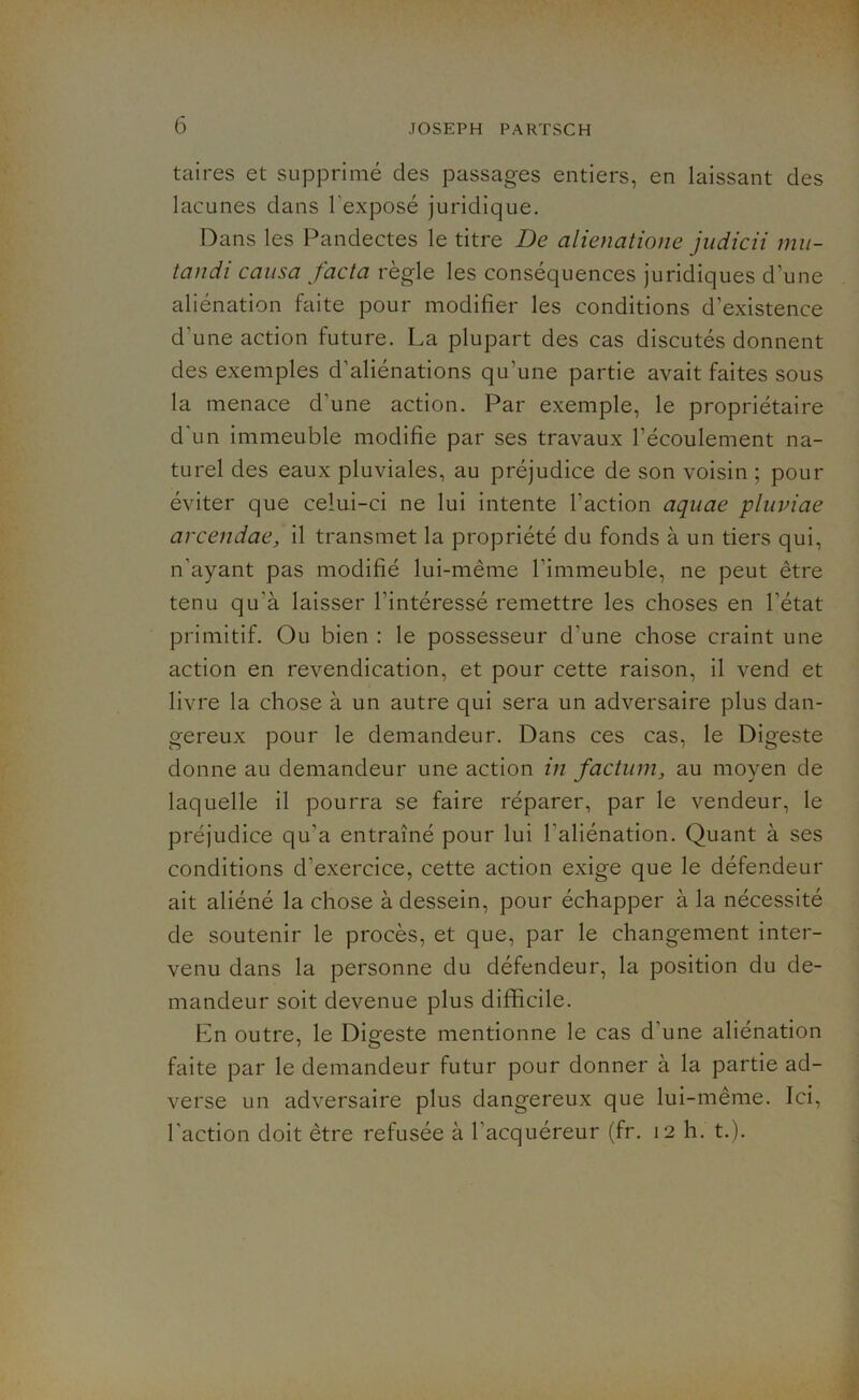 taires et supprimé des passages entiers, en laissant des lacunes dans l'exposé juridique. Dans les Pandectes le titre De alienatione judicii mu- tandi causa facta règle les conséquences juridiques d’une aliénation faite pour modifier les conditions d’existence d’une action future. La plupart des cas discutés donnent des exemples d’aliénations qu’une partie avait faites sous la menace d'une action. Par exemple, le propriétaire d'un immeuble modifie par ses travaux l’écoulement na- turel des eaux pluviales, au préjudice de son voisin ; pour éviter que celui-ci ne lui intente l’action aquae pluviae arcendac, il transmet la propriété du fonds à un tiers qui, n’ayant pas modifié lui-même l'immeuble, ne peut être tenu qu’à laisser l’intéressé remettre les choses en l’état primitif. Ou bien : le possesseur d'une chose craint une action en revendication, et pour cette raison, il vend et livre la chose à un autre qui sera un adversaire plus dan- gereux pour le demandeur. Dans ces cas, le Digeste donne au demandeur une action in factum, au moyen de laquelle il pourra se faire réparer, par le vendeur, le préjudice qu’a entraîné pour lui l'aliénation. Quant à ses conditions d'exercice, cette action exige que le défendeur ait aliéné la chose à dessein, pour échapper à la nécessité de soutenir le procès, et que, par le changement inter- venu dans la personne du défendeur, la position du de- mandeur soit devenue plus difficile. En outre, le Digfeste mentionne le cas d'une aliénation O faite par le demandeur futur pour donner à la partie ad- verse un adversaire plus dangereux que lui-même. Ici, l'action doit être refusée à l’acquéreur (fr. 12 h. t.).