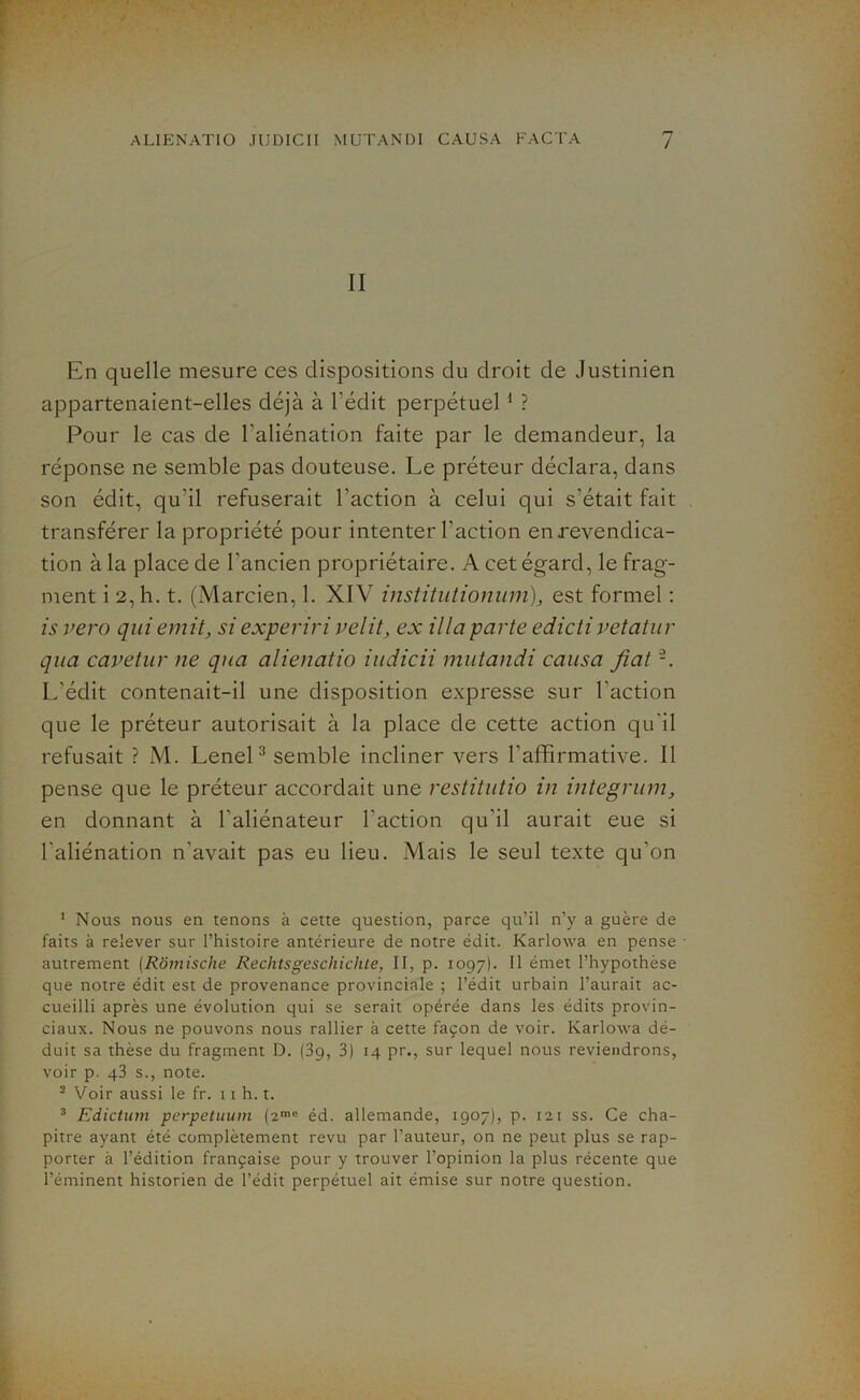 II En quelle mesure ces dispositions du droit de Justinien appartenaient-elles déjà à l’édit perpétuel1 2 ? Pour le cas de l’aliénation faite par le demandeur, la réponse ne semble pas douteuse. Le préteur déclara, dans son édit, qu'il refuserait l’action à celui qui s’était fait transférer la propriété pour intenter l’action en revendica- tion à la place de l’ancien propriétaire. A cet égard, le frag- ment i 2, h. t. (Marcien, 1. XIV institutionum), est formel : is vero qui émit, si experiri velit, ex ilia parte edicti vetatur qua cavetur ne qua alienatio iudicii mutandi causa fiat L'édit contenait-il une disposition expresse sur l’action que le préteur autorisait à la place de cette action qu'il refusait ? M. Lenel3 semble incliner vers l’affirmative. Il pense que le préteur accordait une restitutio in integrum, en donnant à l’aliénateur l'action qu’il aurait eue si l'aliénation n'avait pas eu lieu. Mais le seul texte qu’on 1 Nous nous en tenons à cette question, parce qu’il n’y a guère de faits à relever sur l’histoire antérieure de notre édit. Karlowa en pense autrement (Rômische Reditsgeschiçlite, II, p. 1097). Il émet l’hypothèse que notre édit est de provenance provinciale ; l’édit urbain l’aurait ac- cueilli après une évolution qui se serait opérée dans les édits provin- ciaux. Nous ne pouvons nous rallier à cette façon de voir. Karlowa dé- duit sa thèse du fragment D. (3g, 3) 14 pr., sur lequel nous reviendrons, voir p. 43 s., note. 2 Voir aussi le fr. 11 h. t. 3 Edicturn perpetuum (2mc éd. allemande, 1907), p. 121 ss. Ce cha- pitre ayant été complètement revu par l’auteur, on ne peut plus se rap- porter à l’édition française pour y trouver l’opinion la plus récente que l’éminent historien de l’édit perpétuel ait émise sur notre question.