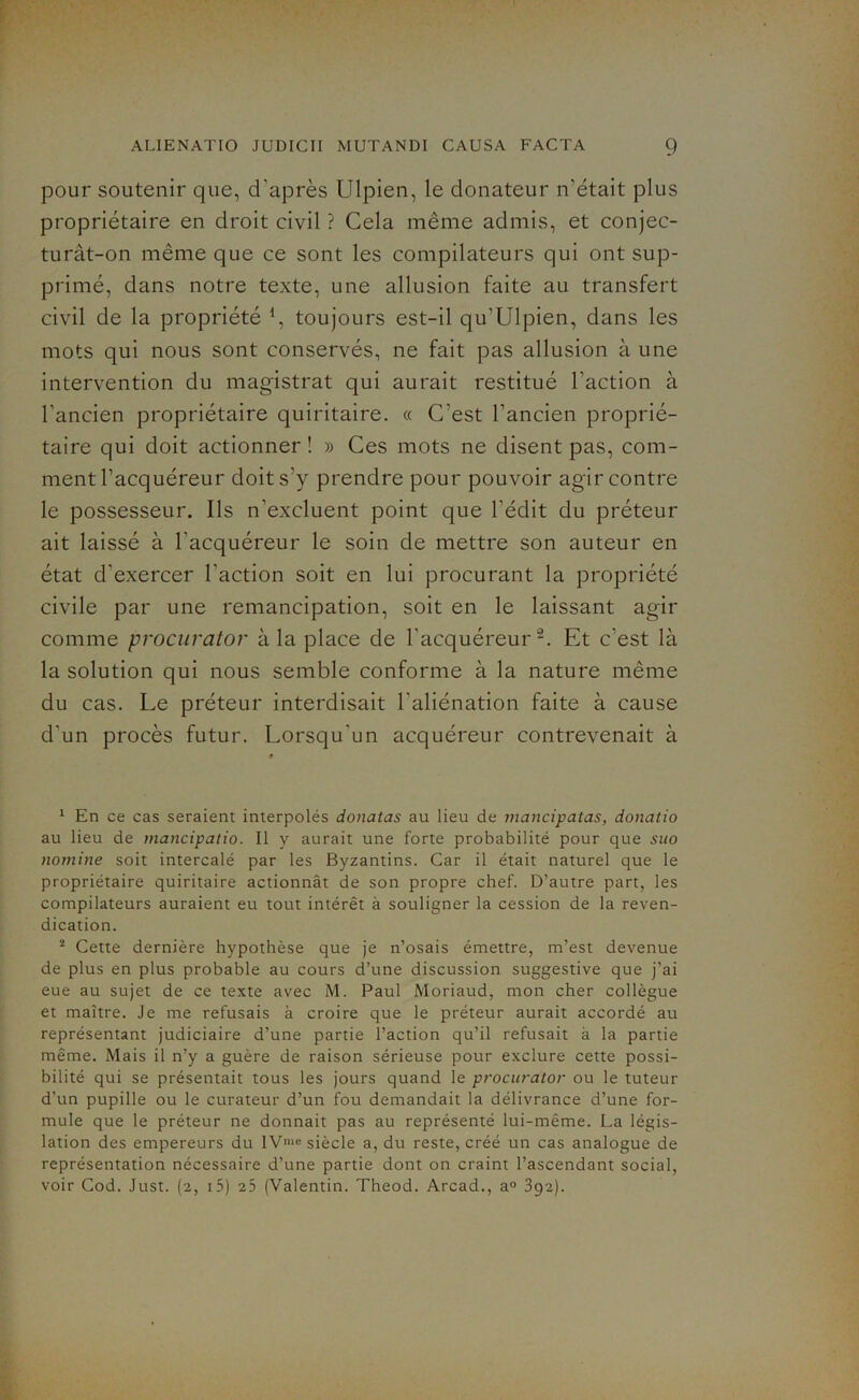 pour soutenir que, d’après Ulpien, le donateur n’était plus propriétaire en droit civil ? Cela même admis, et conjec- turât-on même que ce sont les compilateurs qui ont sup- primé, dans notre texte, une allusion faite au transfert civil de la propriété *, toujours est-il qu’Ulpien, dans les mots qui nous sont conservés, ne fait pas allusion à une intervention du magistrat qui aurait restitué l’action à l’ancien propriétaire quiritaire. « C'est l’ancien proprié- taire qui doit actionner! » Ces mots ne disent pas, com- ment l’acquéreur doit s’y prendre pour pouvoir agir contre le possesseur. Ils n’excluent point que l’édit du préteur ait laissé à l'acquéreur le soin de mettre son auteur en état d'exercer l'action soit en lui procurant la propriété civile par une remancipation, soit en le laissant agir comme procurator à la place de l’acquéreur1 2. Et c'est là la solution qui nous semble conforme à la nature même du cas. Le préteur interdisait l'aliénation faite à cause d'un procès futur. Lorsqu'un acquéreur contrevenait à 1 En ce cas seraient interpolés donatas au lieu de mancipatas, donatio au lieu de mancipatio. Il y aurait une forte probabilité pour que suo nomine soit intercalé par les Byzantins. Car il était naturel que le propriétaire quiritaire actionnât de son propre chef. D’autre part, les compilateurs auraient eu tout intérêt à souligner la cession de la reven- dication. 2 Cette dernière hypothèse que je n’osais émettre, m’est devenue de plus en plus probable au cours d’une discussion suggestive que j’ai eue au sujet de ce texte avec M. Paul Moriaud, mon cher collègue et maître. Je me refusais à croire que le préteur aurait accordé au représentant judiciaire d’une partie l’action qu’il refusait à la partie même. Mais il n’y a guère de raison sérieuse pour exclure cette possi- bilité qui se présentait tous les jours quand le procurator ou le tuteur d’un pupille ou le curateur d’un fou demandait la délivrance d’une for- mule que le préteur ne donnait pas au représenté lui-même. La légis- lation des empereurs du lVnic siècle a, du reste, créé un cas analogue de représentation nécessaire d’une partie dont on craint l’ascendant social, voir Cod. Just. (2, 15) 25 (Valentin. Theod. Arcad., a° 392).