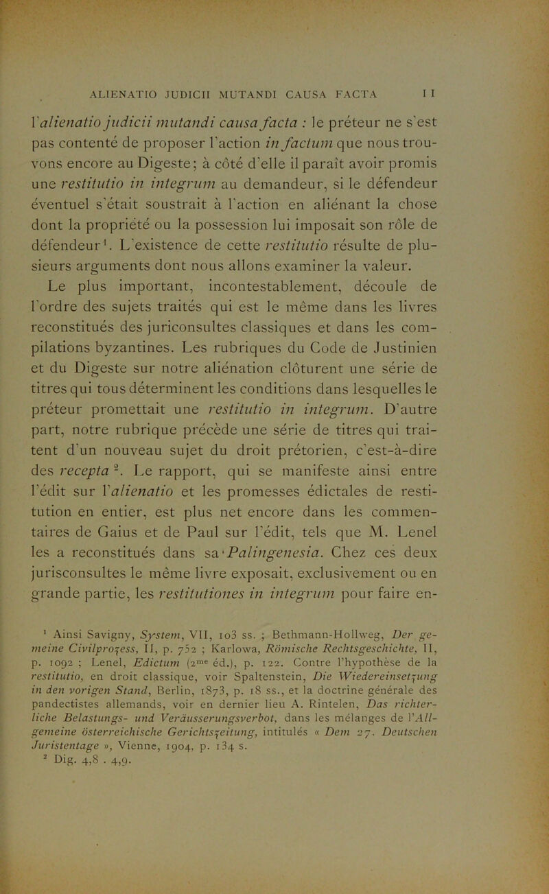 Yalienatio judicii mutandi causa facta : le préteur ne s'est pas contenté de proposer l’action in factum que nous trou- vons encore au Digeste; à côté d'elle il paraît avoir promis une restitutio in integrum au demandeur, si le défendeur éventuel s'était soustrait à l’action en aliénant la chose dont la propriété ou la possession lui imposait son rôle de défendeur1 2. L'existence de cette restitutio résulte de plu- sieurs arguments dont nous allons examiner la valeur. Le plus important, incontestablement, découle de l'ordre des sujets traités qui est le même dans les livres reconstitués des juriconsultes classiques et dans les com- pilations byzantines. Les rubriques du Code de Justinien et du Digeste sur notre aliénation clôturent une série de titres qui tous déterminent les conditions dans lesquelles le préteur promettait une restitutio in integrum. D'autre part, notre rubrique précède une série de titres qui trai- tent d’un nouveau sujet du droit prétorien, c’est-à-dire des recepta Le rapport, qui se manifeste ainsi entre l’édit sur Yalienatio et les promesses édictales de resti- tution en entier, est plus net encore dans les commen- taires de Gaius et de Paul sur l’édit, tels que M. Lenel les a reconstitués dans sa 'Palingenesia. Chez ces deux jurisconsultes le même livre exposait, exclusivement ou en grande partie, les restitutiones in integrum pour faire en- 1 Ainsi Savigny, System, VII, io3 ss. ; Bethmann-Hollweg, Der ge- meine Civilpro^ess, II, p. 752 ; Karlowa, Rômische Rechtsgeschichte, II, p. 1092 ; Lenel, Ediclum (2rae éd.), p. 122. Contre l’hypothèse de la restitutio, en droit classique, voir Spaltenstein, Die Wiedereinset^ung in den vorigen Stand, Berlin, 1873, p. 18 ss., et la doctrine générale des pandectistes allemands, voir en dernier lieu A. Rintelen, Das richter- Iiclie Belastungs- und Veràusserungsverbot, dans les mélanges de YAll- gemeine ôsterreichische Gerichtsqeitung, intitulés « Dem 27. Deutschen Juristentage », Vienne, 1904, p. i3q s. 2 Dig. 4,8.4,9.