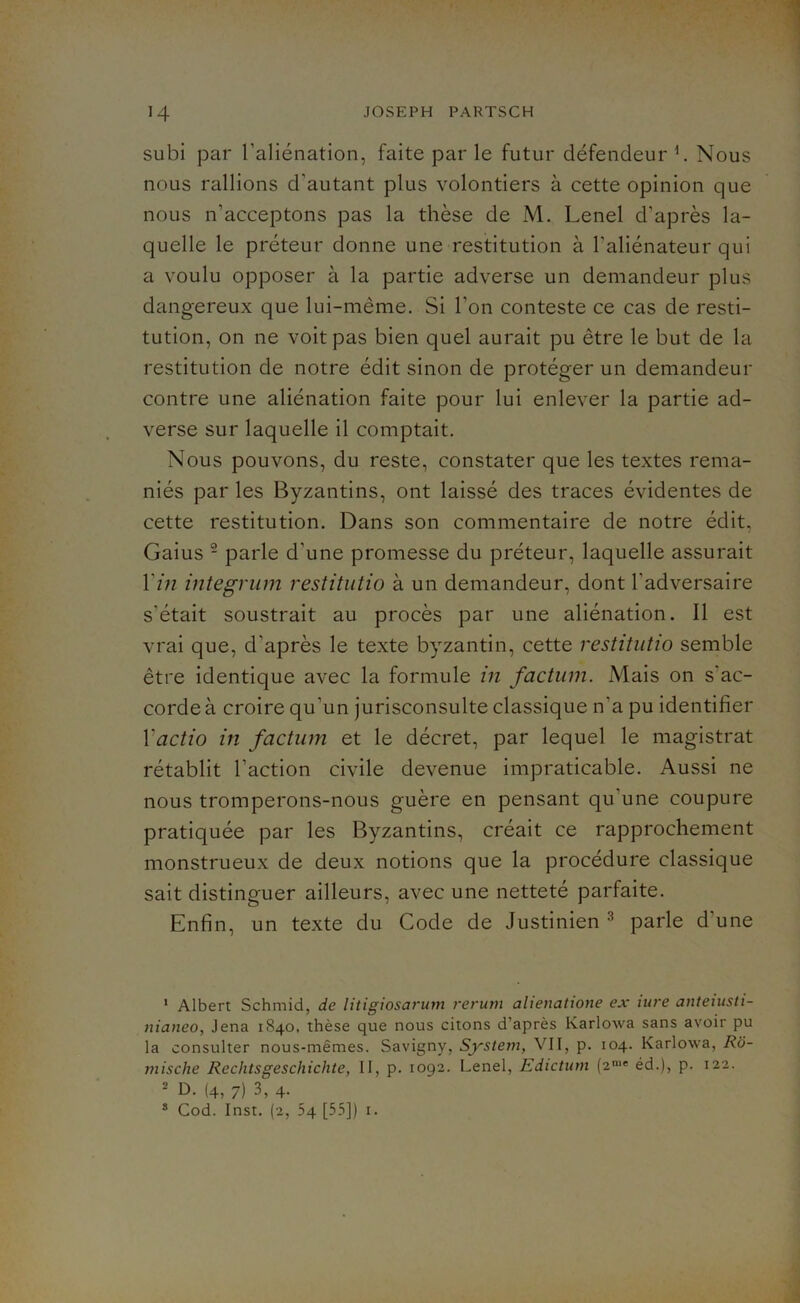 subi par l’aliénation, faite par le futur défendeur l. Nous nous rallions d'autant plus volontiers à cette opinion que nous n’acceptons pas la thèse de M. Lenel d’après la- quelle le préteur donne une restitution à l'aliénateur qui a voulu opposer à la partie adverse un demandeur plus dangereux que lui-même. Si l’on conteste ce cas de resti- tution, on ne voit pas bien quel aurait pu être le but de la restitution de notre édit sinon de protéger un demandeur contre une aliénation faite pour lui enlever la partie ad- verse sur laquelle il comptait. Nous pouvons, du reste, constater que les textes rema- niés par les Byzantins, ont laissé des traces évidentes de cette restitution. Dans son commentaire de notre édit, Gaius 2 parle d'une promesse du préteur, laquelle assurait Y in integrum restitutio à un demandeur, dont l'adversaire s'était soustrait au procès par une aliénation. Il est vrai que, d'après le texte byzantin, cette restitutio semble être identique avec la formule in factum. Mais on s'ac- corde à croire qu'un jurisconsulte classique n’a pu identifier Yactio in factum et le décret, par lequel le magistrat rétablit l’action civile devenue impraticable. Aussi ne nous tromperons-nous guère en pensant qu une coupure pratiquée par les Byzantins, créait ce rapprochement monstrueux de deux notions que la procédure classique sait distinguer ailleurs, avec une netteté parfaite. Enfin, un texte du Code de Justinien3 parle d’une 1 Albert Schmid, de litigiosarum rerum alienatione ex iure anteiusti- nianeo, Jena 1840, thèse que nous citons d’après Karlowa sans avoir pu la consulter nous-mêmes. Savigny, System, VII, p. 104. Karlowa, Rô- mische Rcclitsgeschichte, II, p. 1092. Lenel, Edictum (2me éd.), p. 122. 2 D. (4, 7) 3, 4.