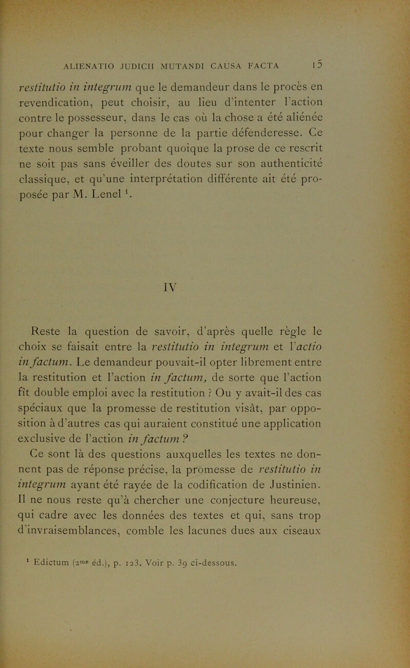 restitutio in integrum que le demandeur dans le procès en revendication, peut choisir, au lieu d’intenter l'action contre le possesseur, dans le cas où la chose a été aliénée pour changer la personne de la partie défenderesse. Ce texte nous semble probant quoique la prose de ce rescrit ne soit pas sans éveiller des doutes sur son authenticité classique, et qu’une interprétation différente ait été pro- posée par M. Lenel IV Reste la question de savoir, d’après quelle règle le choix se faisait entre la restitutio in integrum et ïactio in factum. Le demandeur pouvait-il opter librement entre la restitution et l’action in factum, de sorte que l’action fît double emploi avec la restitution ? Ou y avait-il des cas spéciaux que la promesse de restitution visât, par oppo- sition à d’autres cas qui auraient constitué une application exclusive de l’action in factum ? Ce sont là des questions auxquelles les textes ne don- nent pas de réponse précise, la promesse de restitutio in integrum ayant été rayée de la codification de Justinien. Il ne nous reste qu’à chercher une conjecture heureuse, qui cadre avec les données des textes et qui, sans trop d invraisemblances, comble les lacunes dues aux ciseaux 1 Edictum (2mc éd.), p. 123. Voir p. 39 ci-dessous.