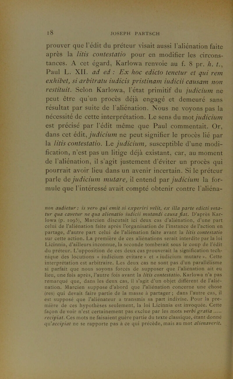 prouver que l’édit du préteur visait aussi l’aliénation faite après la litis contestatio pour en modifier les circons- tances. A cet égard, Karlowa renvoie au f. 8 pr. h. Paul L. XII. ad ed : Ex hoc edicio tenetur et qui rem exhibet, si arbitratu iudicis pristinam iudicii causant non restituit. Selon Karlowa, 1 état primitif du judicium ne peut être qu'un procès déjà engagé et demeuré sans résultat par suite de l'aliénation. Nous ne voyons pas la nécessité de cette interprétation. Le sens du mot judicium est précisé par l'édit même que Paul commentait. Or, dans cet édit, judicium ne peut signifier le procès lié par la litis contestatio. Le judicium, susceptible d'une modi- fication, n’est pas un litige déjà existant, car, au moment de l'aliénation, il s'agit justement d'éviter un procès qui pourrait avoir lieu dans un avenir incertain. Si le préteur parle de judicium mutare, il entend par judicium la for- mule que l'intéressé avait compté obtenir contre l'aliéna- tion audietur : is vero qui émit si experiri velit, ex ilia parte edicti veta- tur qua cavelur ne qua alienatio iudicii mutandi causa fiat. D’après Kar- lovva (p. 1095), Marcien discutait ici deux cas d’aliénation, d’une part celui de l’aliénation faite après l’organisation de l’instance de l’action en partage, d’autre part celui de l’aliénation faite avant la litis contestatio sur cette action. La première de ces aliénations serait interdite par la loi Licinnia, d’ailleurs inconnue, la seconde tomberait sous le coup de l’édit du préteur. L’opposition de ces deux cas prouverait la signification tech- nique des locutions « iudicium evitare » et « iudicium mutare ». Cette interprétation est arbitraire. Les deux cas ne sont pas d'un parallélisme si parfait que nous soyons forcés de supposer que l’aliénation ait eu lieu, une fois après, l’autre fois avant la litis contestatio. Karlowa n’a pas remarqué que, dans les deux cas, il s’agit d’un objet différent de l'alié- nation. Marcien suppose d'abord que l’aliénation concerne une chose (res) qui devait faire partie de la masse à partager; dans l’autre cas, il est supposé que l’aliénateur a transmis sa part indivise. Pour la pre- mière de ces hypothèses seulement, la loi Licinnia est invoquée. Cette façon devoir n’est certainement pas exclue par les mots verbi gratia recipiat. Ces mots ne faisaient guère partie du texte classique, étant donné qu'accipiat ne se rapporte pas à ce qui précède, mais au mot alienaverit.
