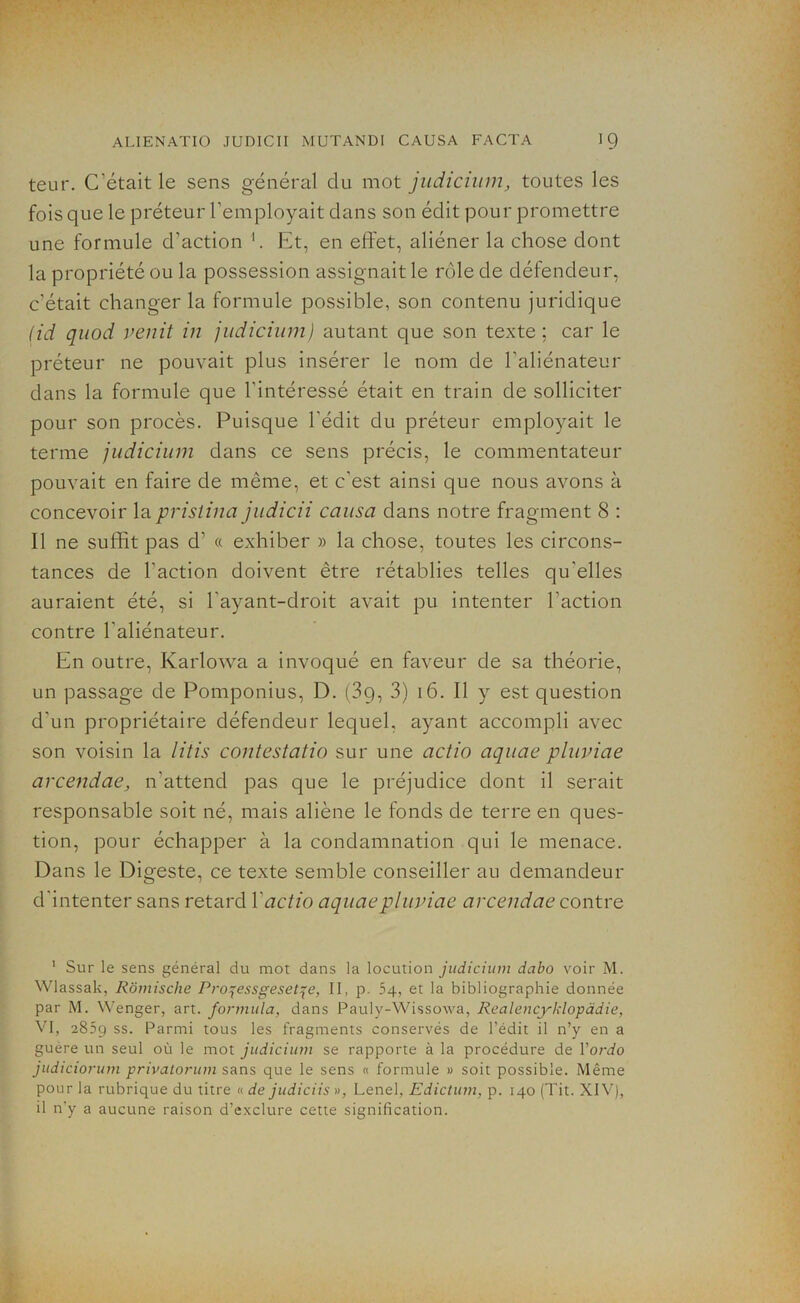 teur. C’était le sens général du mot judicium, toutes les fois que le préteur l’employait clans son édit pour promettre une formule d’action 1. Et, en effet, aliéner la chose dont la propriété ou la possession assignait le rôle de défendeur, c'était changer la formule possible, son contenu juridique (id qnod venit in judicium) autant que son texte; car le préteur ne pouvait plus insérer le nom de l'aliénateur dans la formule que l'intéressé était en train de solliciter pour son procès. Puisque l'édit du préteur employait le terme judicium dans ce sens précis, le commentateur pouvait en faire de même, et c'est ainsi que nous avons à concevoir la pristina judicii causa dans notre fragment 8 : Il ne suffit pas d’ « exhiber » la chose, toutes les circons- tances de l'action doivent être rétablies telles qu'elles auraient été, si l'ayant-droit avait pu intenter l’action contre l'aliénateur. En outre, Karlowa a invoqué en faveur de sa théorie, un passage de Pomponius, D. (3g, 3) 16. Il y est question d'un propriétaire défendeur lequel, ayant accompli avec son voisin la litis contestatio sur une actio aquae pluviae arcendae, n'attencl pas que le préjudice dont il serait responsable soit né, mais aliène le fonds de terre en ques- tion, pour échapper à la condamnation qui le menace. Dans le Digeste, ce texte semble conseiller au demandeur d'intenter sans retard Y actio aquae pluviae arcendae contre 1 Sur le sens général du mot dans la locution judicium dabo voir M. Wlassak, Rômische Pro^essgeset^e, II, p. 54, et la bibliographie donnée par M. Wenger, art. formula, dans Pauly-Wissowa, Realencyklopàdie, VI, 2859 ss. Parmi tous les fragments conservés de l’édit il n’y en a guere un seul où le mot judicium se rapporte à la procédure de Yordo judiciorum privatorum sans que le sens « formule » soit possible. Même pour la rubrique du titre « de judiciis », Lenel, Edictum, p. 140 (Tit. XIV), il n'y a aucune raison d’exclure cette signification.