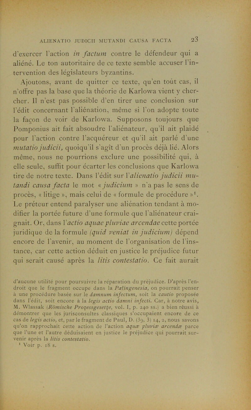d’exercer l’action in factum contre le défendeur qui a aliéné. Le ton autoritaire de ce texte semble accuser l'in- tervention des législateurs byzantins. Ajoutons, avant de quitter ce texte, qu'en tout cas, il n’offre pas la base que la théorie de Karlowa vient y cher- cher. Il n’est pas possible d’en tirer une conclusion sur l’édit concernant l'aliénation, même si l'on adopte toute la façon de voir de Karlowa. Supposons toujours que Pomponius ait fait absoudre l'aliénateur, qu’il ait plaidé pour l’action contre l’acquéreur et qu'il ait parlé d'une mutatio judicii, quoiqu'il s'agît d’un procès déjà lié. Alors même, nous ne pourrions exclure une possibilité qui, à elle seule, suffit pour écarter les conclusions que Karlowa tire de notre texte. Dans l'édit sur Yalienatio judicii mu- tandi causa facta le mot « judicium » n'a pas le sens de procès, « litige », mais celui de « formule de procédure »1. Le préteur entend paralyser une aliénation tendant à mo- difier la portée future d’une formule que l'aliénateur crai- gnait. Or, dans Yactio aquae pluviae arcendae cette portée juridique de la formule (quid vcniat in judicium) dépend encore de l’avenir, au moment de l’organisation de l’ins- tance, car cette action déduit en justice le préjudice futur qui serait causé après la litis contestatio. Ce fait aurait d’aucune utilité pour poursuivre la réparation du préjudice. D’après l’en- droit que le fragment occupe dans la Palingenesia, on pourrait penser à une procédure basée sur le damnum infectum, soit la cautio proposée dans l’édit, soit encore à la le gis actio damni infecti. Car, à notre avis, M. Wlassak (Rômische Proqessgesetqe, vol. I, p. 240 ss.) a bien réussi à démontrer que les jurisconsultes classiques s’occupaient encore de ce cas de legis actio, et, par le fragment de Paul, D. (39, 3) 14, 2, nous savons qu’on rapprochait cette action de l’action aquce pluviæ arcendœ parce que l’une et l’autre déduisaient en justice le préjudice qui pourrait sur- venir après la litis contestatio. 1 Voir p. 18 s.