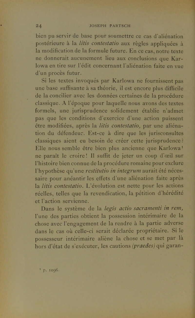 bien pu servir de base pour soumettre ce cas d’aliénation postérieure à la litis contestatio aux règles appliquées à la modification de la formule future. En ce cas, notre texte ne donnerait aucunement lieu aux conclusions que Kar- lowa en tire sur l'édit concernant l’aliénation faite en vue d’un procès futur. Si les textes invoqués par Karlowa ne fournissent pas une base suffisante à sa théorie, il est encore plus difficile de la concilier avec les données certaines de la procédure classique. A l’époque pour laquelle nous avons des textes formels, une jurisprudence solidement établie n’admet pas que les conditions d’exercice d’une action puissent être modifiées, après la litis contestatio, par une aliéna- tion du défendeur. Est-ce à dire que les jurisconsultes classiques aient eu besoin de créer cette jurisprudence? Elle nous semble être bien plus ancienne que Karlowa1 ne paraît le croire ! Il suffit de jeter un coup d’œil sur l’histoire bien connue de la procédure romaine pour exclure l’hypothèse qu'une restitutio in integrum aurait été néces- saire pour anéantir les effets d’une aliénation faite après la litis contestatio. L'évolution est nette pour les actions réelles, telles que la revendication, la pétition d hérédité et l'action servienne. Dans le système de la legis actio sacramenti in rem, l’une des parties obtient la possession intérimaire de la chose avec l’engagement de la rendre à la partie adverse dans le cas où celle-ci serait déclarée propriétaire. Si le possesseur intérimaire aliène la chose et se met par là hors d’état de s'exécuter, les cautions (praedes) qui garan- p. 1096. 1
