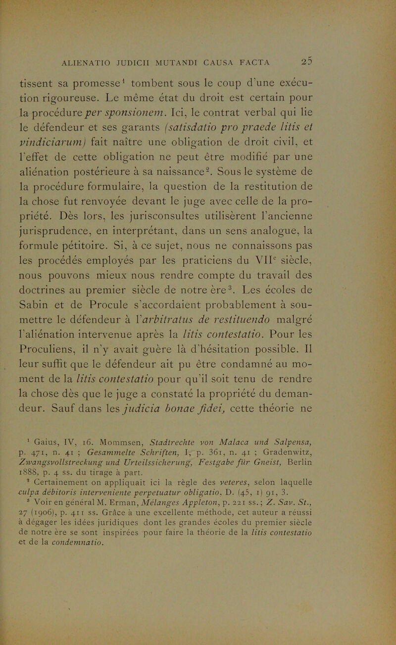 tissent sa promesse1 tombent sous le coup d'une exécu- tion rigoureuse. Le même état du droit est certain pour la procédure per sponsionem. Ici, le contrat verbal qui lie le défendeur et ses garants (satisdatio pro praede litis et vindiciarum) fait naître une obligation de droit civil, et l'effet de cette obligation ne peut être modifié par une aliénation postérieure à sa naissance2. Sous le système de la procédure formulaire, la question de la restitution de la chose fut renvoyée devant le juge avec celle de la pro- priété. Dès lors, les jurisconsultes utilisèrent l’ancienne jurisprudence, en interprétant, dans un sens analogue, la formule pétitoire. Si, à ce sujet, nous ne connaissons pas les procédés employés par les praticiens du VIIe siècle, nous pouvons mieux nous rendre compte du travail des doctrines au premier siècle de notre ère3. Les écoles de Sabin et de Procule s'accordaient probablement à sou- mettre le défendeur à Yarbitratus de restituendo malgré l'aliénation intervenue après la litis contestatio. Pour les Proculiens, il n’y avait guère là d'hésitation possible. Il leur suffit que le défendeur ait pu être condamné au mo- ment de la litis contestatio pour qu'il soit tenu de rendre la chose dès que le juge a constaté la propriété du deman- deur. Sauf dans les judicia bonae fidei, cette théorie ne 1 Gaius, IV, 16. Mommsen, Stadlrechte von Malaca und Salpensa, p. 471, n. 41 ; Gesammelte Schriften, I, p. 361, n. 41 ; Gradenwitz, Zwangsvollstrechung und Urteilssicherung, Festgabe fur Gneist, Berlin 1888, p. 4 ss. du tirage à part. s Certainement on appliquait ici la règle des veteres, selon laquelle culpa débitoris interveniente perpetuatur obligatio. D. (q5, 1) 91, 3. 3 Voir en général M. Erman, Mélanges Appleton, p. 221 ss. ; Z. Sav. St., 27 (1906), p. 411 ss. Grâce à une excellente méthode, cet auteur a réussi à dégager les idées juridiques dont les grandes écoles du premier siècle de notre ère se sont inspirées pour faire la théorie de la litis contestatio et de la condemnatio.