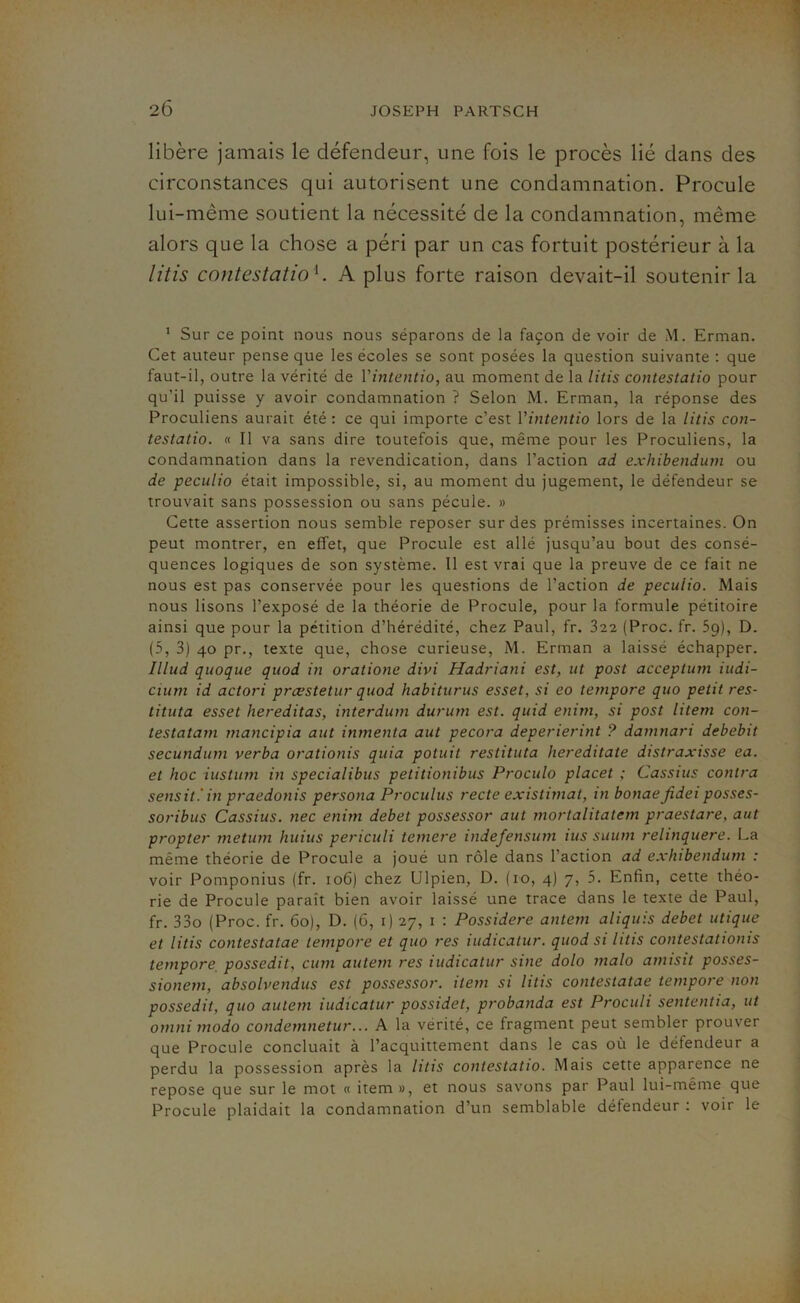 libère jamais le défendeur, une fois le procès lié dans des circonstances qui autorisent une condamnation. Procule lui-même soutient la nécessité de la condamnation, même alors que la chose a péri par un cas fortuit postérieur à la litis contestation. A plus forte raison devait-il soutenir la 1 Sur ce point nous nous séparons de la façon de voir de M. Erman. Cet auteur pense que les écoles se sont posées la question suivante : que faut-il, outre la vérité de Vintentio, au moment de la litis contestatio pour qu'il puisse y avoir condamnation ? Selon M. Erman, la réponse des Proculiens aurait été : ce qui importe c’est Vintentio lors de la litis con- testatio. « Il va sans dire toutefois que, même pour les Proculiens, la condamnation dans la revendication, dans l’action ad exhibendum ou de peculio était impossible, si, au moment du jugement, le défendeur se trouvait sans possession ou sans pécule. » Cette assertion nous semble reposer sur des prémisses incertaines. On peut montrer, en effet, que Procule est allé jusqu’au bout des consé- quences logiques de son système. Il est vrai que la preuve de ce fait ne nous est pas conservée pour les questions de l’action de peculio. Mais nous lisons l’exposé de la théorie de Procule, pour la formule pétitoire ainsi que pour la pétition d’hérédité, chez Paul, fr. 322 (Proc. fr. 59), D. (5, 3) 40 pr., texte que, chose curieuse, M. Erman a laissé échapper. Illud quoque quod in oratione divi Hadriani est, ut post acceptum iudi- cium id actori prcestetur quod habiturus esset, si eo tempore quo petit res- tituta esset hereditas, interdum durum est. quid enim, si post litem con- testatam mancipia aut inmenta aut pecora deperierint ? damnari debebit secundum verba orationis quia potuit restituta hereditate distraxisse ea. et hoc iustum in specialibus petitionibus Proculo placet ; Cassius contra sensit.'in praedonis persona Proculus recte existimat, in bonaefidei posses- soribus Cassius. nec enim debet possessor aut mortalitatem praestare, aut propter metixm huius periculi temere indefensum ius suum relinquere. La même théorie de Procule a joué un rôle dans l’action ad exhibendum : voir Pomponius (fr. 106) chez Ulpien, D. (10, 4) 7, 5. Enfin, cette théo- rie de Procule paraît bien avoir laissé une trace dans le texte de Paul, fr. 33o (Proc. fr. 60), D. (6, 1) 27, 1 : Possidere antem aliquis debet utique et litis contestatae tempore et quo res iudicatur. quod si litis contestatioms tempore possedit, cum autem res iudicatur sine dolo malo amisit posses- sionem, absolvendus est possessor. item si litis contestatae tempore non possedit, quo autem iudicatur possidet, probanda est Proculi sententia, ut omni modo condemnetur... A la vérité, ce fragment peut sembler prouver que Procule concluait à l’acquittement dans le cas où le défendeur a perdu la possession après la litis contestatio. Mais cette apparence ne repose que sur le mot « item », et nous savons par Paul lui-même que Procule plaidait la condamnation d’un semblable détendeur . voir le