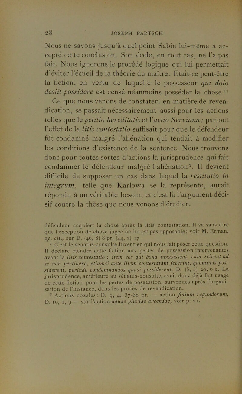 Nous ne savons jusqu’à quel point Sabin lui-même a ac- cepté cette conclusion. Son école, en tout cas, ne l’a pas fait. Nous ignorons le procédé logique qui lui permettait d'éviter l'écueil de la théorie du maître. Etait-ce peut-être la fiction, en vertu de laquelle le possesseur qui dolo desiit possidere est censé néanmoins posséder la chose?1 Ce que nous venons de constater, en matière de reven- dication, se passait nécessairement aussi pour les actions telles que le petitio hereditatis et Yactio Serviana ; partout l'effet de la litis contestatio suffisait pour que le défendeur fût condamné malgré l'aliénation qui tendait à modifier les conditions d’existence de la sentence. Nous trouvons donc pour toutes sortes d'actions la jurisprudence qui fait condamner le défendeur malgré l’aliénation2. Il devient difficile de supposer un cas dans lequel la restitutio in integrum, telle que Karlowa se la représente, aurait répondu à un véritable besoin, et c'est là l'argument déci- sif contre la thèse que nous venons d'étudier. défendeur acquiert la chose après la litis contestation. Il va sans dire que l’exception de chose jugée ne lui est pas opposable; voir M. Erman, op. cit., sur D. (46, 8) 8 pr. (44, 2) 17. 1 C’est le sénatus-consulte Juventien qui nous fait poser cette question. Il déclare étendre cette fiction aux pertes de possession intervenantes avant la litis contestatio : item eos qui bona invasissent, cum scirent ad se non pertinere, etiamsi ante litem contestatam fecerint, quonunus pos- siderent, perinde condemnandos quasi possiderent, D. (5, 3) 20, 6 c. La jurisprudence, antérieure au sénatus-consulte, avait donc déjà fait usage de cette fiction pour les pertes de possession, survenues après 1 organi- sation de l’instance, dans les procès de revendication. 2 Actions noxales : D. 9, 4, 37-38 pr. — action finium regundorum, D. 10, 1, 9 — sur l’action aquae pluviae arcendae, voir p. 21.