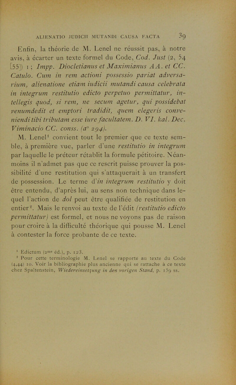 Enfin, la théorie de M. Lenel ne réussit pas, à notre avis, à écarter un texte formel du Code, Cod. Just (2, 54 [55]) 1; Impp. Diocletianus et Maximianus AA. et CC. Catulo. Çum in rem actioni possessio pariat adversa- rium, alienatione etiam iudicii mut and i causa celebrata in integrum restitutio edicto perpetuo permittatur, in- tellegis quod, si rem, ne secum agetur, qui possidebat venumdedit et emptori tradidit, quem elegeris conve- nienditibi tributam esse iure facultatem. D. VI. kal. Dec. Viminacio CC. conss. (a° 294). M. Lenel1 convient tout le premier que ce texte sem- ble, à première vue, parler d'une restitutio in integrum par laquelle le préteur rétablit la formule pétitoire. Néan- moins il n'admet pas que ce rescrit puisse prouver la pos- sibilité d'une restitution qui s'attaquerait à un transfert de possession. Le terme d'in integrum restitutio y doit être entendu, d’après lui, au sens non technique dans le- quel l'action de dol peut être qualifiée de restitution en entier2. Niais le renvoi au texte de l'édit (restitutio edicto permittaturJ est formel, et nous ne voyons pas de raison pour croire à la difficulté théorique qui pousse M. Lenel à contester la force probante de ce texte. 1 Edictum (2me éd.), p. i^3. - Pour cette terminologie M. Lenel se rapporte au texte du Code (4,441 10. Voir la bibliographie plus ancienne qui se rattache à ce texte chez Spa'tenstein, Wiedereinsetqung in den vorigen Stand, p. 1:9 ss.