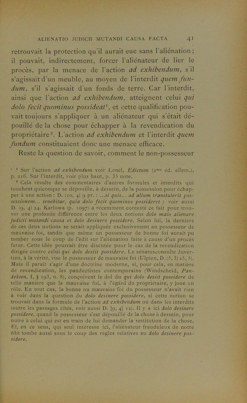 retrouvait la protection qu’il aurait eue sans l’aliénation; il pouvait, indirectement, forcer l’aliénateur de lier le procès, par la menace de l’action ad exhibendum, s il s’agissait d’un meuble, au moyen de l’interdit quemfun- dum, s’il s'agissait d’un fonds de terre. Car l'interdit, ainsi que l'action ad exhibendum, atteignent celui qui dolo fecit quominus possideat1, et cette qualification pou- vait toujours s’appliquer à un aliénateur qui s’était dé- pouillé de la chose pour échapper à la revendication du propriétaire2. L'action ad exhibendum et l’interdit quem fundum constituaient donc une menace efficace. Reste la question de savoir, comment le non-possesseur * 1 Sur Faction ad exhibendum voir Lenel, Edictum (2me éd. allem.), p. 216. Sur Finterdit, voir plus haut, p. 35 note. 1 Cela résulte des commentaires d’autres formules et interdits qui touchent quiconque se dépouille, à dessein, de la possession pour échap- per à une action : D. (10, 4) 9 pr. : ...si quis... ad alium transtulerit pos- sessionem... tenebitur, quia dolo fecit quominus possideret ; voir aussi D. (9, 4) 24. Karlowa (p. 1097) a récemment contesté ce fait pour trou- ver une profonde différence entre les deux notions dolo malo alienare judicii mutandi causa et dolo desinere possidere. Selon lui, la derniere de ces deux notions se serait appliquée exclusivement au possesseur de mauvaise foi, tandis que même un possesseur de bonne foi aurait pu tomber sous le coup de l’édit sur l’aliénation faite à cause d’un procès futur. Cette idée pourrait être discutée pour le cas de la revendication dirigée contre celui qui dolo desiit possidere. Le sénatusconsulte Juver- tien, à la vérité, vise le possesseur de mauvaise foi (Ulpien, D. (5, 3) 25, 5). Mais il parait s’agir d’une doctrine moderne, si, pour cela, en matière de revendication, les pandectistes contemporains (Windscheid, Pan- deklen, I, § 193, n. 8), conçoivent le dol du qui dolo desiit possidere de telle manière que la mauvaise foi. à l’égard du propriétaire, y joue un rôle. En tout cas, la bonne ou mauvaise foi du possesseur n’avait rien à voir dans la question du dolo desinere possidere, si cette notion se trouvait dans la formule de Faction ad exhibendum ou dans les interdits (outre les passages cités, voir aussi D. [9, 4] 12). Il y a ici dolo desinere possidere, quand le possesseur s’est dépouillé de la chose à dessein, pour nuire à celui qui est en train de lui demander la restitution de la chose. Et, en ce sens, qui seul intéresse ici, l’aliénateur frauduleux de notre édit tombe aussi sous le coup des règles relatives au dolo desinere pos- sidere.