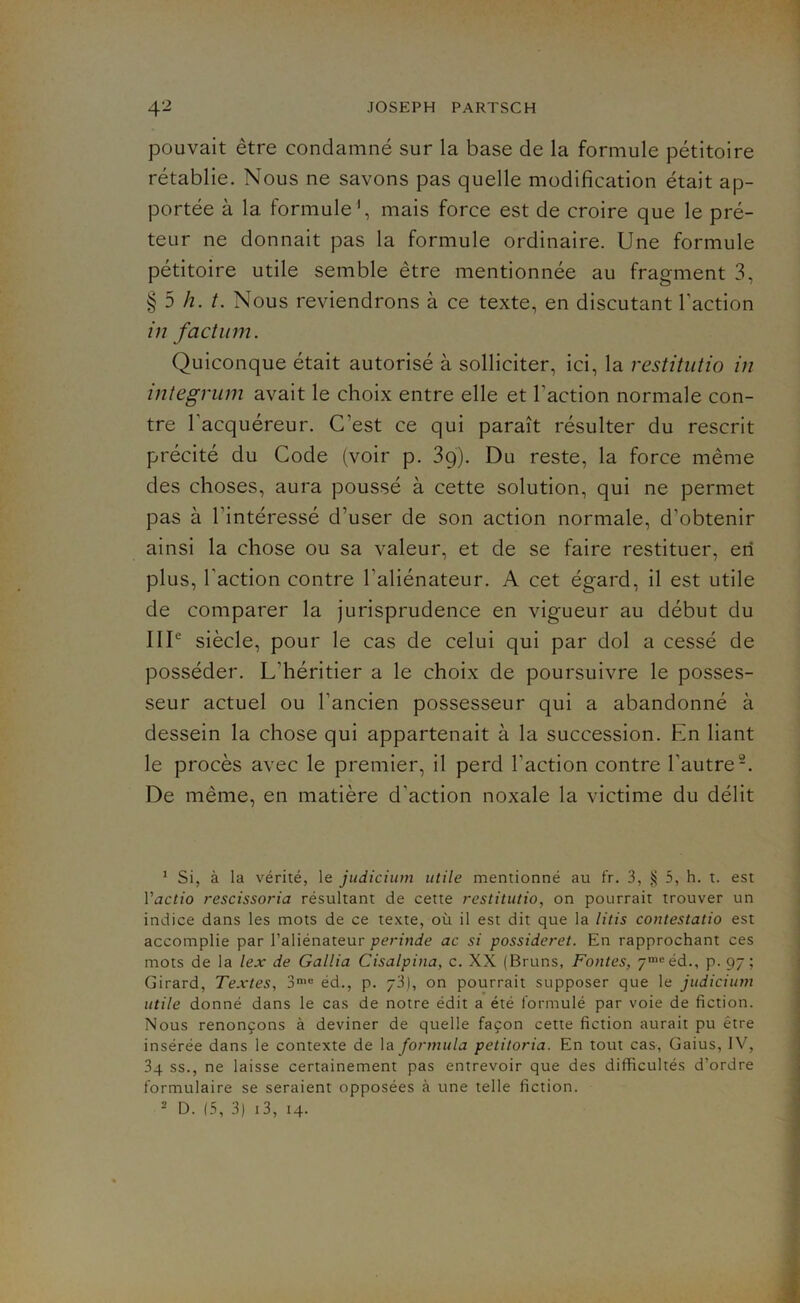 pouvait être condamné sur la base de la formule pétitoire rétablie. Nous ne savons pas quelle modification était ap- portée à la formule1, mais force est de croire que le pré- teur ne donnait pas la formule ordinaire. Une formule pétitoire utile semble être mentionnée au fragment 3, §5 h. t. Nous reviendrons à ce texte, en discutant l’action in factum. Quiconque était autorisé à solliciter, ici, la restitutio in integrum avait le choix entre elle et l’action normale con- tre l'acquéreur. C’est ce qui paraît résulter du rescrit précité du Code (voir p. 39). Du reste, la force même des choses, aura poussé à cette solution, qui ne permet pas à l’intéressé d’user de son action normale, d’obtenir ainsi la chose ou sa valeur, et de se faire restituer, en plus, l’action contre l’aliénateur. A cet égard, il est utile de comparer la jurisprudence en vigueur au début du IIIe siècle, pour le cas de celui qui par dol a cessé de posséder. L’héritier a le choix de poursuivre le posses- seur actuel ou l’ancien possesseur qui a abandonné à dessein la chose qui appartenait à la succession. En liant le procès avec le premier, il perd l’action contre l’autre2. De même, en matière d’action noxale la victime du délit 1 Si, à la vérité, le judicium utile mentionné au fr. 3, § 5, h. t. est Yactio rescissoria résultant de cette restitutio, on pourrait trouver un indice dans les mots de ce texte, où il est dit que la litis contestatio est accomplie par l’aliénateur perinde ac si possideret. En rapprochant ces mots de la lex de Gallia Cisalpina, c. XX (Bruns, Fontes, 7mcéd., p. 97; Girard, Textes, 3mc éd., p. 73), on pourrait supposer que le judicium utile donné dans le cas de notre édit a été formulé par voie de fiction. Nous renonçons à deviner de quelle façon cette fiction aurait pu être insérée dans le contexte de la formula petitoria. En tout cas, Gaius, IV, 3q ss., ne laisse certainement pas entrevoir que des difficultés d’ordre formulaire se seraient opposées à une telle fiction.