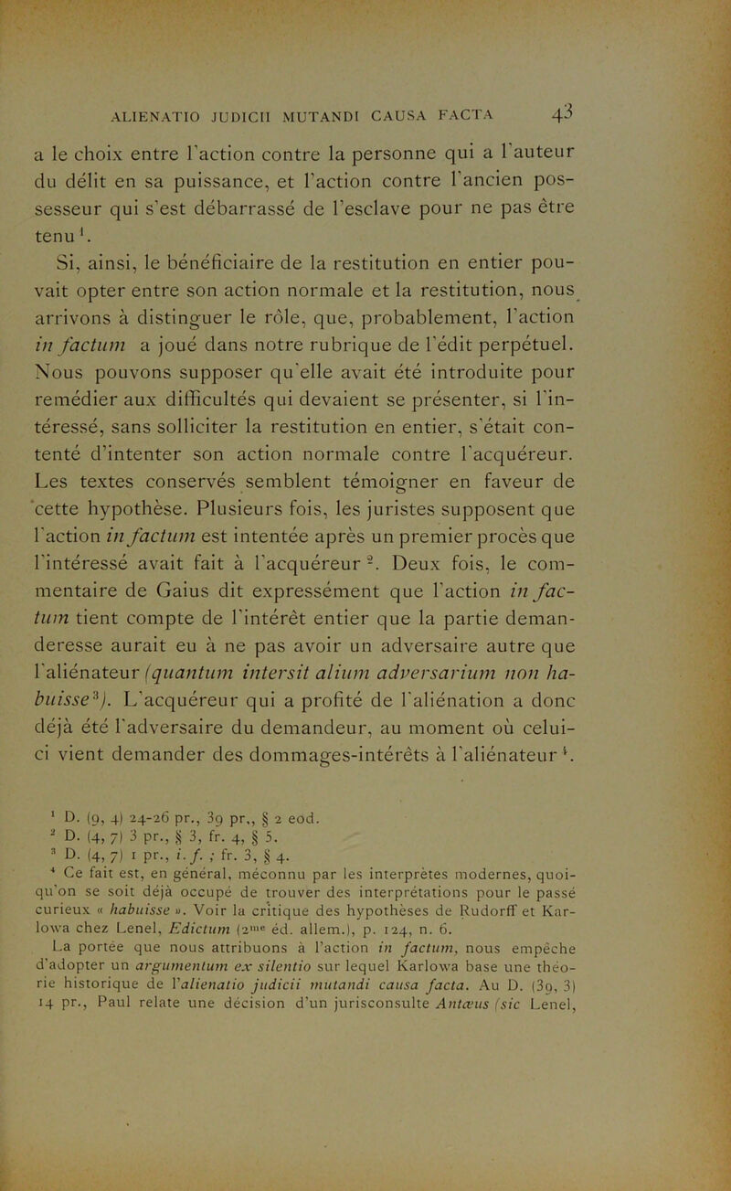 a le choix entre l'action contre la personne qui a 1 auteur du délit en sa puissance, et l’action contre l’ancien pos- sesseur qui s’est débarrassé de l’esclave pour ne pas être tenu b Si, ainsi, le bénéficiaire de la restitution en entier pou- vait opter entre son action normale et la restitution, nous arrivons à distinguer le rôle, que, probablement, l’action in factum a joué dans notre rubrique de l’édit perpétuel. Nous pouvons supposer qu'elle avait été introduite pour remédier aux difficultés qui devaient se présenter, si l’in- téressé, sans solliciter la restitution en entier, s’était con- tenté d’intenter son action normale contre l'acquéreur. Les textes conservés semblent témoigner en faveur de cette hypothèse. Plusieurs fois, les juristes supposent que l'action in factum est intentée après un premier procès que l’intéressé avait fait à l’acquéreur Deux fois, le com- mentaire de Gaius dit expressément que l'action in fac- tum tient compte de l'intérêt entier que la partie deman- deresse aurait eu à ne pas avoir un adversaire autre que l’aliénateur (quantum intersit alium adversarium non lia- buisse1 * 3 4). L’acquéreur qui a profité de l’aliénation a donc déjà été l’adversaire du demandeur, au moment où celui- ci vient demander des dommages-intérêts à l’aliénateur h 1 D. (9, 4) 24-26 pr., 39 pr,, § 2 eod. - D. (4, 7) 3 pr., § 3, fr. 4, § 5. 3 D. (4, 7) 1 pr., i.f ; fr. 3, § 4. 4 Ce fait est, en général, méconnu par les interprètes modernes, quoi- qu'on se soit déjà occupé de trouver des interprétations pour le passé curieux « liabuisse ». Voir la critique des hypothèses de Rudorff et Kar- lowa chez Lenel, Edictum (2me éd. allem.), p. 124, n. 6. La portée que nous attribuons à l’action in factum, nous empêche d’adopter un argumenlum ex silentio sur lequel Karlowa base une théo- rie historique de Y alienatio judicii mutandi causa facta. Au D. (39, 3) 14 pr., Paul relate une décision d’un jurisconsulte Antanis (sic Lenel,