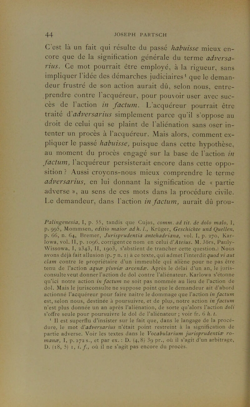 C’est là un fait qui résulte du passé habuisse mieux en- core que de la signification générale du terme adversa- rius. Ce mot pourrait être employé, à la rigueur, sans impliquer l'idée des démarches judiciaires1 que le deman- deur frustré de son action aurait dû, selon nous, entre- prendre contre 1 acquéreur, pour pouvoir user avec suc- cès de Faction in factum. L'acquéreur pourrait être traité d'adversarius simplement parce qu'il s’oppose au droit de celui qui se plaint de 1 aliénation sans oser in- tenter un procès à l’acquéreur. Mais alors, comment ex- pliquer le passé habuisse, puisque dans cette hypothèse, au moment du procès engagé sur la base de Faction in factum, l'acquéreur persisterait encore dans cette oppo- sition ? Aussi croyons-nous mieux comprendre le terme adversarius, en lui donnant la signification de « partie adverse », au sens de ces mots dans la procédure civile. Le demandeur, dans Faction in factum, aurait dû prou- Palingenesia, I, p. 55, tandis que Cujas, comm. ad tit. de dolo malo, I, p. 995, Mommsen, editio maior ad h. /., Krüger, Geschichte und Quellen, p. 66, n. 64, Bremer, Jurisprudentia antehadriana, vol. I, p. 270, Kar- lowa. vol. II, p. 1096, corrigent ce nom en celui d'Ateius. M. .lors, Pauly- Wissowa, I, 2343, II, 1903, s’abstient de trancher cette question.) Nous avons déjà fait allusion (p. 7 n. 1 ) à ce texte, qui admet l'interdit quod vi aut clam contre le propriétaire d’un immeuble qui aliène pour ne pas être tenu de l’action aquæ pluviœ arcendœ. Après le délai d’un an, le juris- consulte veut donner l’action de dol contre Taliénateur. Karlowa s’étonne qu’ici notre action in factum ne soit pas nommée au lieu de l’action de dol. Mais le jurisconsulte ne suppose point que le demandeur ait d’abord actionné l’acquéreur pour faire naitre le dommage que l’action in factum est, selon nous, destinée à poursuivre, et de plu,s, notre action in factum n'est plus donnée un an après l’aliénation, de sorte qu’alors l’action doli s’ofbre seule pour poursuivre le dol de Taliénateur ; voir fr. 6 h. t. 1 Il est superflu d’insister sur le fait que, dans le langage de la procé- dure, le mot à'adversarius n’était point restreint à la signification de partie adverse. Voir les textes dans le Vocabularium jurisprudentia? ro- mance, I, P.272S., et par ex. : D. (4,8) 3q pr., où il s’agit d'un arbitrage, D. (18, 5) 1, i. /., où il ne s’agit pas encore du procès.