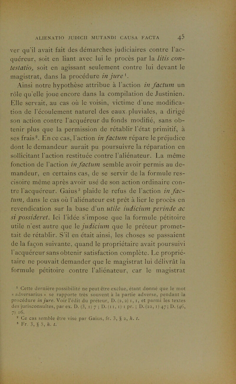 ver qu'il avait fait des démarches judiciaires contre l’ac- quéreur, soit en liant avec lui le procès par la litis con- testation soit en agissant seulement contre lui devant le magistrat, dans la procédure in jure '. Ainsi notre hypothèse attribue à l'action in factum un rôle qu'elle joue encore dans la compilation de Justinien. Elle servait, au cas où le voisin, victime d’une modifica- tion de l’écoulement naturel des eaux pluviales, a dirigé son action contre l'acquéreur du fonds modifié, sans ob- tenir plus que la permission de rétablir l’état primitif, à ses frais1 2. En ce cas, l’action in factum répare le préjudice dont le demandeur aurait pu poursuivre la réparation en sollicitant l’action restituée contre l’aliénateur. La même fonction de l'action in factum semble avoir permis au de- mandeur, en certains cas, de se servir de la formule res- cisoire même après avoir usé de son action ordinaire con- tre l'acquéreur. Gaius3 plaide le refus de l'action in fac- tum, dans le cas où l'aliénateur est prêt à lier le procès en revendication sur la base d’un utile iudicium perinde ac si possideret. Ici l'idée s’impose que la formule pétitoire utile n'est autre que le judicium que le préteur promet- tait de rétablir. S’il en était ainsi, les choses se passaient de la façon suivante, quand le propriétaire avait poursuivi l'acquéreur sans obtenir satisfaction complète. Le proprié- taire ne pouvait demander que le magistrat lui délivrât la formule pétitoire contre l’aliénateur, car le magistrat 1 Cette dernière possibilité ne peut être exclue, étant donné que le mot « adversarius » se rapporte très souvent à la partie adverse, pendant la procédure in jure. Voir l’édit du préteur, D. (2, 2) 1,1, et parmi les textes des jurisconsultes, par ex. D. (3, 1)7; D. ( 11, 1) 1 pr. ; D. (22, 1 ) 47 ; D. (46, 7J 16. 2 Ce cas semble être visé par Gaius, fr. 3, § 2, h. I. 3 Fr. 3, § 3, h. t.