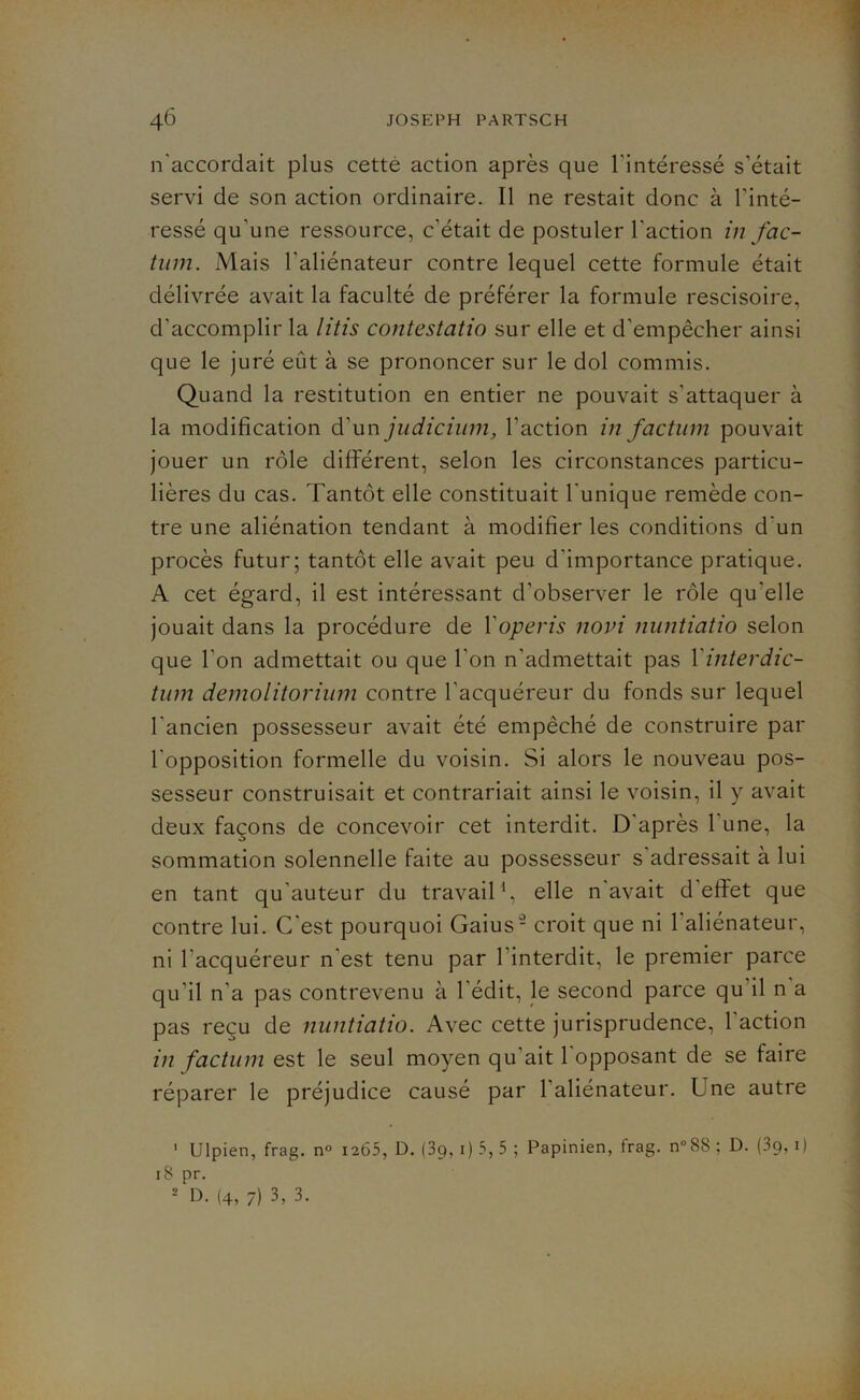 n'accordait plus cette action après que l'intéressé s’était servi de son action ordinaire. Il ne restait donc à l’inté- ressé qu'une ressource, c’était de postuler l'action in fac- tum. Mais l'aliénateur contre lequel cette formule était délivrée avait la faculté de préférer la formule rescisoire, d'accomplir la litis contestatio sur elle et d’empêcher ainsi que le juré eût à se prononcer sur le dol commis. Quand la restitution en entier ne pouvait s'attaquer à la modification d'un judicium, l'action in factum pouvait jouer un rôle différent, selon les circonstances particu- lières du cas. Tantôt elle constituait l'unique remède con- tre une aliénation tendant à modifier les conditions d'un procès futur; tantôt elle avait peu d'importance pratique. A cet égard, il est intéressant d’observer le rôle qu'elle jouait dans la procédure de Yoperis nom nuntiatio selon que l’on admettait ou que l'on n’admettait pas Yinterdic- tum demolitorium contre l'acquéreur du fonds sur lequel l'ancien possesseur avait été empêché de construire par l'opposition formelle du voisin. Si alors le nouveau pos- sesseur construisait et contrariait ainsi le voisin, il y avait deux façons de concevoir cet interdit. D après 1 une, la sommation solennelle faite au possesseur s adressait à lui en tant qu auteur du travail1, elle n avait d effet que contre lui. C'est pourquoi Gaius2 croit que ni l'aliénateur, ni l'acquéreur n'est tenu par l’interdit, le premier parce qu’il n’a pas contrevenu à l’édit, le second parce qu il n a pas reçu de nuntiatio. Avec cette jurisprudence, l'action in factum est le seul moyen qu’ait 1 opposant de se faire réparer le préjudice causé par 1 aliénateur. Une autre 1 Ulpien, frag. n° 1265, D. (3p, 1) 5, 5 ; Papinien, frag. n°88 ; D. (39, 1 ) 18 pr. 2 D. (4, 7) 3, 3.
