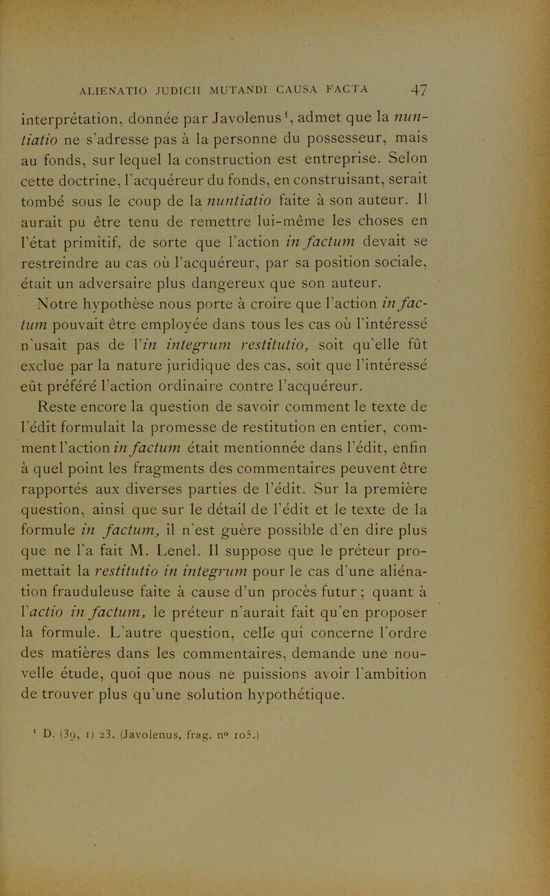 interprétation, donnée par Javolenus1, admet que la nun- tiatio ne s’adresse pas à la personne du possesseur, mais au fonds, sur lequel la construction est entreprise. Selon cette doctrine, l'acquéreur du fonds, en construisant, serait tombé sous le coup de la nuntiatio faite à son auteur. Il aurait pu être tenu de remettre lui-même les choses en l’état primitif, de sorte que l'action in factum devait se restreindre au cas où l'acquéreur, par sa position sociale, était un adversaire plus dangereux que son auteur. Notre hypothèse nous porte à croire que l'action in fac- tum pouvait être employée dans tous les cas où l'intéressé n'usait pas de l'in integrum restitutio, soit qu'elle fût exclue par la nature juridique des cas, soit que l'intéressé eût préféré l'action ordinaire contre l’acquéreur. Reste encore la question de savoir comment le texte de l’édit formulait la promesse de restitution en entier, com- ment l'action in factum était mentionnée dans l’édit, enfin à quel point les fragments des commentaires peuvent être rapportés aux diverses parties de l’édit. Sur la première question, ainsi que sur le détail de l'édit et le texte de la formule in factum, il n'est guère possible d’en dire plus que ne l’a fait M. Lenel. Il suppose que le préteur pro- mettait la restitutio in integrum pour le cas d'une aliéna- tion frauduleuse faite à cause d’un procès futur ; quant à 1 actio in factum, le préteur n'aurait fait qu’en proposer la formule. L’autre question, celle qui concerne l'ordre des matières dans les commentaires, demande une nou- velle étude, quoi que nous ne puissions avoir l'ambition de trouver plus qu'une solution hypothétique. 1 D. (39, 1) 23. (Javolenus, frag. n° io5.)