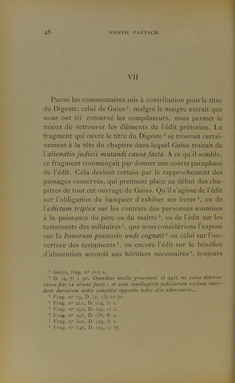 VII Parmi les commentaires mis à contribution pour le titre du Digeste, celui de Gaius1 2, malgré le maigre extrait que nous ont ici conservé les compilateurs, nous permet le mieux de retrouver les éléments de l'édit prétorien. Le fragment qui ouvre le titre du Digeste - se trouvait certai- nement à la tète du chapitre dans lequel Gaius traitait de l’alienatio judicii mutandi causa facta. A ce qu'il semble, ce fragment commençait par donner une courte paraphase de l’édit. Cela devient certain par le rapprochement des passages conservés, qui prennent place au début des cha- pitres de tout cet ouvrage de Gaius. Qu'il s’agisse de l'édit sur l'obligation du banquier d'exhiber ses livres3 4, ou de Xedictum triplex sur les contrats des personnes soumises à la puissance du père ou du maître1, ou de l'édit sur les testaments des militaires5 6, que nous considérions l’exposé sur la bonorum possessio unde cognati(! ou celui sur l'ou- verture des testaments7, ou encore l'édit sur le bénéfice d'abstention accordé aux héritiers nécessaires8, toujours 1 Gaius, frag. n° 112s. 2 D. 14, 7) 1 pr. Omnibus modis proconsul id agit, ne cuius deterior causa fiat ex alieno facto : et cum intellegeret judiciorum exitum inter- dum duriorem nobis constitui opposito nobis alio adversario... 3 Frag. n° 59, D. (2, 13) 10 pr. 4 P’rag. n° 221, D. (14, 5) 1. 5 Frag. n° 292, D. (29, 1) 2. 6 Frag. n° 295, D. (38, 8) 2. 7 Frag. n° 3o2, D. (29, 3) 1. 8 Frag. n° 346, D. (29, 2)